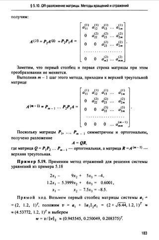 § 5.10. QR-разложение матрицы. Методы вращений и отражений
получим:
(1)
0 11
(1)
0 12
(1)
0 13
(1)
0 1т
о
(2)
022
(2)
0 23
(2)
02т
А (2) = P:zA (J} =Р2Р1А =
о о
(2)
0 23
(2)
02т
о о
(2) (2)
0т3 ". 0тт
Заметим, что первый столбец и первая строка матрицы при этом
преобразовании не меняется.
Выполнив т - 1 шаг этого метода, приходим к верхней треугольной
матрице
(1)
0 11
(1)
0 12
(1)
0 13
(1)
0 1т
о
(2)
0 22
(2)
0 23
(2)
02т
А (111- J> =рт - 1 ". Р2Р1А =
о о
(3)
О33
(3)
03т
о о
(т-1)
О ". отт
Поскольку матрицы Р1, "., Рт_ 1 симметричны и ортогональны,
получено разложение
A=QR,
где матрица Q= Р1Р2 ".Рт- 1 - ортогональная, а матрица R =А (т-1) _
верхняя треугольная.
Пример 5.19. Применим метод отражений для решения системы
уравнений из примера 5.18
2х 1 - 9х2 + 5х3 = -4,
1.2х 1 - 5.3999х2 + 6х3 = 0.6001,
Х1 - Х2 - 7.5Х3 = -8.5.
Прямой ход. Возьмем первый столбец матрицы системы а 1 -=
= (2, 1.2, l)т, положим v = а 1 + lla1ll2e1 = (2 + J6.44, 1.2, 1/ ""
""(4.53772, 1.2, l)r и выберем
w = vl llvll2 ""(0.945545, 0.250049, 0.208375)7:
183
 