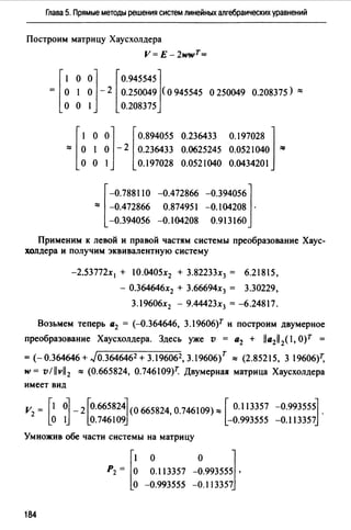 Глава 5. Прямые методы решения систем линейных алгебраических уравнений
Построим матрицу Хаусхолдера
V=E-2wwT=
[
1 о
= о 1
о о
о] [О.945545]о - 2 0.250049 (о 945545 о 250049
1 0.208375
0.208375) ::::
о о] [ о.894055 о.236433 0.197028 ]
l о - 2 0.236433 0.0625245 0.0521040 ""
о 1 0.197028 0.0521040 0.0434201
[
-0.788110 -0.472866 -0.394056]
:::: -0.472866 0.874951 -0.104208 .
-0.394056 -0.104208 О.913160
Применим к левой и правой частям системы преобразование Хаус­
холдера и получим эквивалентную систему
-2.53772х 1 + 10.0405х2 + 3.82233х3 = 6.21815,
- О.364646х2 + 3.66694х3 = 3.30229,
3.19606х2 - 9.44423х3 = -6.24817.
Возьмем теперь а2 = (--Q.364646, 3.l9606)r и построим двумерное
преобразование Хаусхолдера. Здесь уже v = а2 + lla211 2(l, О)Т =
= <-о.364646 + Jo.3646462 + 3.196062, 3.19606{ "" (2.85215, 3 19606)
w= v/llvl/2 ::= (0.665824, 0.746109)7: Двумерная матрица Хаусхолдера
имеет вид
v = r1 ol _J0.6658240665824,0.746109):::: [ 0.113357 -0.993555l.
2 lo 1J lo.746109J -О.993555 -O.ll3357j
Умножив обе части системы на матрицу
о о J0.113357 -0.993555 '
-0.993555 -0.113357
184
 
