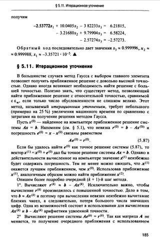 § 5.11. Итерационное уточнение
получим
-2.53772х 1 + 10.0405х2 - З 82233х3 = 6.21815,
- З.21680х2 + 9.79904х3 = 6.58224,
- 2.57274х3 = -2.57273.
Обратный ход последовательно дает значения х3 :::: 0.999996, х2 ::::
:::: 0.999988, х 1 :::: -3.35721 • I0-5. .А,
§ 5.11. Итерационное уточнение
В большинстве случаев метод Гаусса с выбором главного элемента
позволяет получить приближенное решение с довольно высокой точно­
стью. Однако иногда возникает необходимость найти решение с боль­
шей точностью. Полезно знать, что существует метод, позволяющий
найти приближенное решение с относительной точностью, сравнимой
с &м, если только число обусловленности не слишком велико. Этот
метод, называемый итерационным уточнением, требует небольшого
(примерно на 25 %) увеличения машинного времени по сравнению с
затратами на получение решения методом Гаусса.
Пусть х<0> - найденное на компьютере приближенное решение сис­
темы Ах = Ь. Напомним (см. § 5.1), что невязка r<0> = Ь - Ах<0> и
погрешность е<0> = х - х<0> связаны равенством
Ае<0> = r<0>. (5.87)
Если бы удалось найти е<0> как точное решение системы (5.87). то
векторхО> =х(О) + е<0> дал бы точное решение системы Ах= Ь. Однако в
действительности вычисленное на компьютере значение х< 1 > неизбежно
будет содержать погрешность. Тем не менее можно ожидать, что х< 1 >
окажется лучшим приближением, чем х<0>. Использовав приближение
хО >, аналогичным образом можно найти приближение х12)_
Опишем более подробно очередной (k + 1)-й шаг метода.
1°. Вычисляют r<k> :::: Ь - Ax<k>. Исключительно важно, чтобы
вычисление r(k) производилось с повышенной точностью. Дело в том,
что Ь :::: Ax(k) и поэтому при вычислении невязки неизбежно вычитание
близких чисел, а следовательно, потеря большого числа значащих
цифр. Одна из возможностей состоит в использовании для вычисления
Ax<k> и Ь - Ax<k> арифметики удвоенной точности.
2° Вычисляют решение системы Ae<k> = r(k). Так как матрица А не
меняется, то получение очередного приближения с использованием
185
 