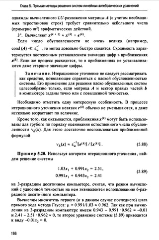 Глава 5. Прямые методы решения систем линейных алгебраических уравнений
однажды вычисленного LU-разложения матрицы А (с учетом необходи­
мых перестановок строк) требует сравнительно небольшого числа
(примерно т2 ) арифметических действий.
3°. Вычисляют x<k + 1> "'x<k) + e<k).
Если число обусловленности не очень велико (например,
-1
cond (А) « Ем , то метод довольно быстро сходится. Сходимость харак-
теризуется постепенным установлением значащих цифр в приближениях
~k)_ Если же процесс расходится, то в приближениях не устанавлива­
ются даже старшие значащие цифры.
3 а меч ан и е. Итерационное уточнение не следует рассматривать
как средство, позволяющее справиться с плохой обусловленностью
системы. Ero применение для решения плохо обусловленных систем
целесообразно только, если матрица А и вектор правых частей Ь
в компьютере заданы точно или с повышенной точностью.
Необходимо отметить одну интересную особенность. В процессе
итерационного уточнения невязки ,щ обычно не уменьшаются, а даже
несколько возрастают по величине.
Кроме тоrо, как оказывается, приближения x(k) могут быть использо­
ваны для грубого по порядку оценивания естественного числа обуслов­
ленности v0(x). Для этого достаточно воспользоваться приближенной
формулой
(5.88)
Пр им ер S.20. Используя алrоритм итерационного уточнения, най­
дем решение системы
1.03х 1 + 0.99lx2 = 2.51,
0.99lx1 + О.94Зх2 = 2.41
(5.89)
на 3-разрядном десятичном компьютере, считая, что режим вычисле­
ний с удвоенной точностью на нем эквивалентен использованию 6-раз­
рядноrо десятичного компьютера.
Вычислим множитель первого (и в данном случае последнего) шага
прямоrо хода метода Гаусса: µ = 0.991/1.03 "'0.962. Так как при вычис­
лении на 3-разрядном компьютере имеем 0.943 - 0.991 · 0.962 "' -0.01
и 2.41 - 2.51 · О. 962 "' О, то второе уравнение системы (5.89) приводится
к виду -O.Olx2 =О.
186
 