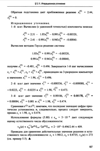 § 5.11. Итерационное уточнение
Обратная подстановка дает приближенное решение х0> 2.44,
х~О) = 0.
Итерационное уточнение.
1- й шаг. Вычислим (с удвоенной точностью) компоненты невязки:
r0> = 2.5 l - 1.03х0> - 0.99lxi0> = -0.00320,
r~O) = 2.41 - 0.991х0> - 0.943xi0> = -0.00840.
Вычислив методом Гаусса решение системы
1.03е0> + 0.99lei0> = -0.00320,
О.991е0> + 0.943ei0> = -0.00840,
получим е0> = -0.481, ei0> = 0.496. Завершается 1-й шаг вычислением
х1 = х0> + е0>, х2 = xi0>+ ei0>, приводящим на 3-разрядном компьютере
к значениям х1 > = 1.96, xi1> = 0.496.
2-й шаг дает значения r1> = -0.000336, r~1 > = -0.000088, е1 >
- (!)_ (2)_ х<2>_
-0.0223, е2 - -0.0235 И Х1 - 1.98, 2 - 0.473.
3- й шаг дает значения r2> = 0.00186, ri2> 0.00178,
(2) (3) (3)
=0.00084, е2 = 0.001 и х 1 = l .98, х2 = 0.474.
Сравнивая х<2> и х(З), замечаем, что последние значащие цифры прак­
тически установились и, следовательно, процесс следует завершить,
приняв х 1 ""' 1.98, х2 ""' 0.474.
Использование формулы (5.88) с Ем = 5 · l0-4 дает следующую
оценку естественного числа обусловленности:
v0 (x)""' E~1 lle<0>llcx,!llx<0>iloo ""'2 · 103 • 0.496/2.44 ""'409.
Приведем для сравнения действительные значения решения и есте­
ственного числа обусловленности: х 1 ""' l.9812, х2 ""'0.4735, v0(x)""' 273
(см. пример 5.5). А
187
 