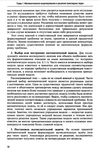 Глава 1. Математическое моделирование и решение прикладных задач
востепенное внимание при этом уделяется выяснению цели исследова­
ния. От исследователя требуется глубокое понимание существа задачи
и умение сформулировать ее так, чтобы найденное решение было полез­
ным и в то же время могло быть получено с помощью существующих
методов и в реальные сроки. Неудачная постановка проблемы может при­
вести к тому, что длительный и дорогостоящий процесс решения задачи
завершится получением бесполезных или тривиальных результатов
(в этом случае возможно и отсутствие каких-либо результатов).
Этот очень важный и ответственный этап завершается конкретной
формулировкой проблемы на языке, принятом в данной предметной
области. Знание возможностей, которые дает применение компьютера,
может оказать существенное влияние на окончательную формули­
ровку проблемы.
2. Выбор или построение математической модели. Для после­
дующего анализа исследуемого явления или объекта необходимо дать
его формализованное описание на языке математики, т.е. построить
математическую модель (см. § 1.1 ). Часто имеется возможность выбора
модели среди известных и принятых для описания соответствующих
процессов, но нередко требуется и существенная модификация извест­
ной модели, а иногда возникает необходимость в построении принци­
пиально новой модели.
Рассматриваемый этап - едва ли не самый важный и трудный. Часто
удачный выбор математической модели является решающим шагом
к достижению цели. Одна из существенных трудностей такого выбора
состоит в объективном противоречии между желанием сделать описание
явления как можно более полным (что приводит к усложнению модели) и
необходимостью иметь достаточно простую модель (чтобы была возмож­
ность реализовать ее на компьютере). Важно, чтобы сложность математи­
ческой модели соответствовала сложности поставленной проблемы. Если
поставленных целей можно достигнуть, использовав более простую
математическую модель, то ей и следует отдать предпочтение. Как пра­
вило, полезно иметь несколько упрощенных вариантов принимаемой
модели. Заметим, что грамотное упрощение модели - непростая задача,
однако анализ упрощенных моделей весьма полезен в течение всего
процесса решения задачи. Такие упрощенные модели часто позволяют
ответить на многие принципиальные вопросы и понять основные зако­
номерности поведения более сложной модели.
3. Постановка вычислительной задачи. На основе принятой
математической модели формулируют вычислительную задачу (или
ряд таких задач). Анализируя результаты ее решения, исследователь
предполагает получить ответы на интересующие его вопросы.
18
 