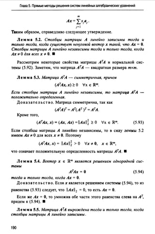 Глава 5. Прямые методы решения систем линейных алгебраических уравнений
т
Ах= ~:Х1а1 .
1=1
Таким образом, справедливо следующее утверждение.
Л ем м а 5.2. Столбцы матрицы А линейно зависимы тогда и
только тогда, когда существует ненулевой вектор х такой, что Ах = О.
Столбцы матрицы А линейно независимы тогда и только тогда, когда
Ах '!:- О для всех х '!:- О. •
Рассмотрим некоторые свойства матрицы АТА и нормальной сис­
темы (5.92). Заметим, что матрица АТА - квадратная размера тхт.
Лемм а 5.3. Матрица АТА - симметричная, причем
(АТАх, х) ~О Ух е JRm.
Если столбцы матрицы А линейно независимы, то матрица АТА
положительно определенная.
До к аз ат ель ст в о. Матрица симметрична, так как
(АТА)Т = АТ(АТ )Т = АТА.
Кроме того,
(АтАх, х) =(Ах, Ах)= llAxll; ~ О Ух е JRm. (5.93)
Если столбцы матрицы А линейно независимы, то в силу леммы 5.2
имеем Ах'!:- О для всех х '!:- О. Поэтому
(АтАх, х) = llAxll; >О Ух'!:- О, х е JRm,
что означает положительную определенность матрицы АТА. •
Лемм а 5.4. Вектор х е JRm является решением однородной сис­
темы
АТАх = 0
тогда и только тогда, когда Ах= О.
(5.94)
Доказательство. Если х является решением системы (5.94), то из
равенства (5.93) следует, что 11Axll2 =О, то есть Ах= О.
Если же Ах = О, то умножив обе части этого равенства слева на Ат,
придем к (5.94). •
Лемма 5.5. Матрица АТА вырождена тогда и только тогда, когда
столбцы матрицы А линейно зависимы.
190
 
