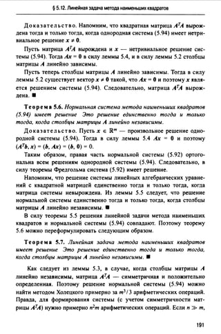 § 5.12. Линейная задача метода наименьших квадратов
Доказательство. Напомним, что квадратная матрица АТА вырож­
дена тогда и только тогда, когда однородная система (5.94) имеет нетри­
виальное решение х "1= О.
Пусть матрица АТА вырождена их - нетривиальное решение сис­
темы (5.94). Тогда Ах= О в силу леммы 5.4, и в силу леммы 5.2 столбцы
матрицы А линейно зависимы.
Пусть теперь столбцы матрицы А линейно зависимы. Тогда в силу
леммы 5.2 существует вектор х -1= О такой, что Ах= О и поэтому х явля­
ется решением системы (5.94). Следовательно, матрица АТА вырож­
дена.•
Теорем а 5.6. Нормальная система метода наименьших квадратов
(5.94) имеет решение Это решение единственно тогда и только
тогда, когда столбцы матрицы А линейно независимы.
Доказательство. Пусть х е JR.m - произвольное решение одно­
родной системы (5.94). Тогда в силу леммы 5.4 Ах = О и поэтому
(Ать, х) = (Ь, Ах) = (Ь, О) = о.
Таким образом, правая часть нормальной системы (5.92) ортого­
нальна всем решениям однородной системы (5.94). Следовательно, в
силу теоремы Фредгольма система (5.92) имеет решение.
Напомним, что решение системы линейных алгебраических уравне­
ний с квадратной матрицей единственно тогда и только тогда, когда
матрица системы невырождена. Из леммы 5.5 следует, что решение
нормальной системы единственно тогда и только тогда, когда столбцы
матрицы А линейно независимы. •
В силу теоремы 5.5 решения линейной задачи метода наименьших
квадратов и нормальной системы (5.94) совпадают. Поэтому теорему
5.6 можно переформулировать следующим образом.
Теорема 5.7. Линейная задача метода наи-иеньших квадратов
имеет решение Это решение единственно тогда и только тогда,
когда столбцы матрицы А линейно независимы. •
Как следует из леммы 5.3, в случае, когда столбцы матрицы А
линейно независимы, матрица АтА - симметричная и положительно
определенная. Поэтому решение нормальной системы (5.94) можно
найти методом Холецкого примерно за т3 / 3 арифметических операций.
Правда, для формирования системы (с учетом симметричности мат­
рицы АТА) нужно примерно п2т арифметических операций. Если п » т,
191
 