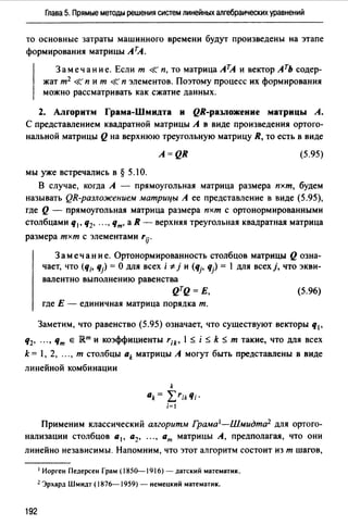 Глава 5. Прямые методы решения систем линейных алгебраических уравнений
то основные затраты машинного времени будут произведены на этапе
формирования матрицы лrл.
3 а меч ан и е. Если т <К п, то матрица АТА и вектор лть содер­
жат т2 <К п и т <К п элементов. Поэтому процесс их формирования
можно рассматривать как сжатие данных.
2. Алrоритм Грама-Шмидта и QR-разложение матрицы А.
С представлением квадратной матрицы А в виде произведения ортого­
нальной матрицы Q на верхнюю треугольную матрицу R, то есть в виде
A=QR (5.95)
мы уже встречались в § 5.1 О.
В случае, когда А - прямоугольная матрица размера пхт, будем
называть QR-разложением матрицы А ее представление в виде (5.95),
где Q - прямоугольная матрица размера пхт с ортонормированными
столбцами q1, q2, ... , Чт• а R - верхняя треугольная квадратная матрица
размера тхт с элементами rij.
3 а меч ан и е. Ортонормированность столбцов матрицы Q озна­
чает, что (q;. qj) =О для всех i '# j и (qj, q) = 1 для всехj, что экви­
валентно выполнению равенства
QTQ= Е,
где Е - единичная матрица порядка т.
(5.96)
Заметим, что равенство (5.95) означает, что существуют векторы q1,
q2, .. " Чт е Rm и коэффициенты rik• 1 s i s k s т такие, что для всех
k = 1, 2, .. " т столбцы ak матрицы А могут быть представлены в виде
линейной комбинации
k
ak= L'ikЧi·
i=I
Применим классический алгоритм Грама 1-Шмидта2 для ортого­
нализации столбцов а 1 , а2, •• " ат матрицы А, предполагая, что они
линейно независимы. Напомним, что этот алгоритм состоит из т шагов,
192
1 Иорген Педерсен Грам (1850--1916) - датский математик.
2 Эрхард Шмидт (1876-1959) - немецкий математик.
 