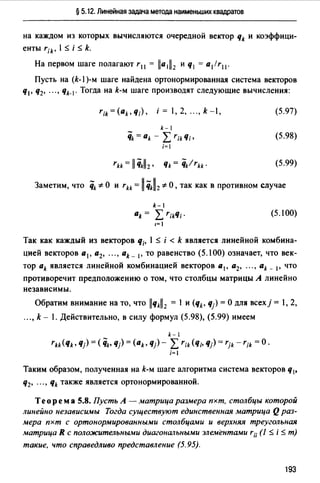§ 5.12. Линейная задача метода наименьших квадратов
на каждом из которых вычисляются очередной вектор qk и коэффици­
енты rik' 1$ i $ k.
На первом шаге полагают r11 = lla1ll2 и q1 = a1/r11 •
Пусть на (k-1 )-м шаге найдена ортонормированная система векторов
q1, q2, ... , Чk-J· Тогда на k-м шаге производят следующие вычисления:
k-1
'iik = ak - L r;k Ч;'
i=I
(5.97)
(5.98)
(5.99)
Заметим, что qk '*О и rkk = 11 ikll2 '*О, так как в противном случае
k-l
ak = Lr;kЧ; ·
1=!
(5.100)
Так как каждый из векторов Ч;. 1 $ i < k является линейной комбина­
цией векторов а 1 , а2, ... , ak- 1, то равенство (5.100) означает, что век­
тор ak является линейной комбинацией векторов а 1 , а2, ... , ak _ 1, что
противоречит предположению о том, что столбцы матрицы А линейно
независимы.
Обратим внимание на то, что llчkll 2 = 1 и (qk, q) =О для всехj = 1, 2,
..., k - 1. Действительно, в силу формул (5.98), (5.99) имеем
k- l
rkk(Чk• Ч) = ( qk, Чj) = (ak, Чj)- Lr;k(q;, Чj) = rjk -r;k =О·
i=I
Таким образом, полученная на k-м шаге алгоритма система векторов q1,
q2, ... , qk также является ортонормированной.
Теорем а 5.8. Пусть А - матрица размера пхт, столбцы которой
линейно независимы Тогда существуют единственная матрица Qраз­
мера пхт с ортонормированными столбцами и верхняя треугольная
матрица R с положительными диагональными элементами r;; (1 $ i $ т)
такие, что справедливо представление (5.95).
193
 