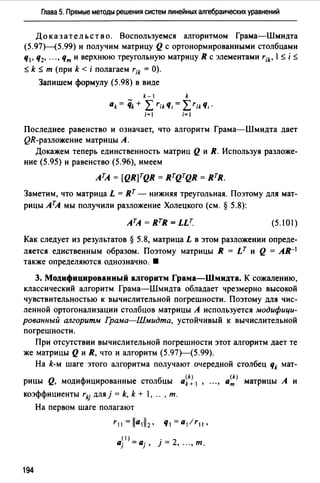 Глава 5. Прямые методы решения систем линейных алгебраических уравнений
До к аз ат ель ст в о. Воспользуемся алгоритмом Грама-Шмидта
(5.97Н5.99) и получим матрицу Q с ортонормированными столбцами
q1, q2, ... , Чти верхнюю треугольную матрицу R с элементами rik• 1$ i $
$ k $ т (при k < i полагаем r;k = О).
Запишем формулу (5.98) в виде
k-1 k
ak = 'iik + L r;kЧ1 = LrikЧ, ·
i=I i=
Последнее равенство и означает, что алгоритм Грама-Шмидта дает
QR-разложение матрицы А.
Докажем теперь единственность матриц Q и R. Используя разложе­
ние (5.95) и равенство (5.96), имеем
АТА = [QR]TQR = RTQTQR = RTR.
Заметим, что матрица L = Rт - нижняя треугольная. Поэтому для мат­
рицы АТА мы получили разложение Холецкого (см. § 5.8):
(5.101)
Как следует из результатов § 5.8, матрица L в этом разложении опреде­
ляется едиственным образом. Поэтому матрицы R = Lт и Q = A.R-1
также определяются однозначно. •
З. Модифицированный алгоритм Грама-Шмидта. К сожалению,
классический алгоритм Грама-Шмидта обладает чрезмерно высокой
чувствительностью к вычислительной погрешности. Поэтому для чис­
ленной ортогонализации столбцов матрицы А используется модифици­
рованный алгоритм Грама-Шмидта, устойчивый к вычислительной
погрешности.
При отсутствии вычислительной погрешности этот алгоритм дает те
же матрицы Q и R, что и алгоритм (5.97)---(5.99).
На k-м шаге этого алгоритма получают очередной столбец qk мат-
рицы Q, модифицированные столбцы aik1 1
коэффициенты rkj для}= k, k + ," , т.
На первом шаге полагают
r11=lla1ll2· ч1=a1lr11•
a~I) = Q· • 2J J' 1= ,".,т.
194
(k)
ат матрицы А и
 