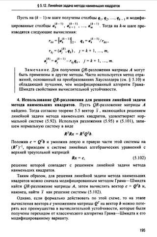§ 5.12. Линейная задача метода наименьших квадратов
Пусть на (k - 1)-м шаге получены столбцы q1, q2, ..., qk _ 1 и модифи-
(k- 1) (k-1) (k-1)
цированные столбцы ak , ak+ 1 , ".,ат . Тогда на k-м шаге про-
изводятся следующие вычисления:
rн = llaik-IJll2• Чk = a~k-I)lrн,
(k)
rk1= (а1 , qk), J = k + 1, "., т,
(k) (k-1)
а1 = а1 - rk;Чk, j = k + 1, "., т.
Замечание. Для получения QR-разложения матрицы А могут
быть применены и другие методы. Часто используется метод отра­
жений, основанный на преобразованиях Хаусхолдера (см.§ 5.10) и
обладающий лучшими, чем модифицированный алгоритм Грама­
Шмидта свойствами вычислительной устойчивости.
4. Использование QR-разложения для решения линейной задачи
метода наименьших квадратов. Пусть QR-разложение матрицы А
найдено. Тогда согласно теореме 5.5 вектор х, являющийся решением
линейной задачи метода наименьших квадратов, удовлетворяет нор­
мальной системе (5.92). Используя разложения (5.95) и (5.101), запи­
шем нормальную систему в виде
Положив с = Qть и умножив левую и правую части этой системы на
(RT)-1, приходим к системе линейных алгебраических уравнений с
верхней треугольной матрицей
Rx =с, (5.102)
решение которой совпадает с решением линейной задачи метода
наименьших квадратов.
Таким образом, для решения линейной задачи метода наименьших
квадратов можно сначала модифицированным методом Грама-Шмидта
найти QR-разложение матрицы А, затем вычислить вектор с = QТЬ и,
наконец, найти х как решение системы (5.102).
Однако, если формально действовать по этой схеме, то на этапе
вычисления вектора с умножением матрицы QT на вектор Ь можно поте­
рять все преимушества в вычислительной устойчивости, которые были
получены переходом от классического алгоритма Грама-Шмидта к его
модифицированному варианту.
195
 