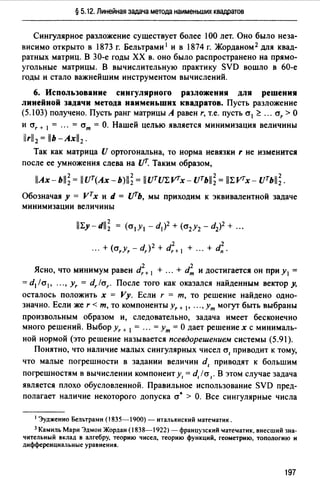 § 5.12. Линейная задача метода наименьших квадратов
Сингулярное разложение существует более 100 лет. Оно было неза­
висимо открыто в 1873 г. Бельтрами 1 и в 1874 г. Жорданом 2 для квад­
ратных матриц. В 30-е годы ХХ в. оно было распространено на прямо­
угольные матрицы. В вычислительную практику SVD вошло в 60-е
годы и стало важнейшим инструментом вычислений.
6. Использование сингулярного разложения для решения
линейной задачи метода наименьших квадратов. Пусть разложение
(5.103) получено. Пусть ранг матрицы А равен r, т.е. пусть cr1 ~ ". cr, >О
и cr, + 1 = ... = crm = О. Нашей целью является минимизация величины
iirll2 = llb-Axll2.
Так как матрица U ортогональна, то норма невязки r не изменится
после ее умножения слева на сfГ. Таким образом,
llAx-bll; = llUr(Ax-b)ll; = iiuтm:vrx- uть11; = ll1:VТx- uтьll~.
Обозначая у = vтх и d = UТЬ, мы приходим к эквивалентной задаче
минимизации величины
... + (а,у, - d,)2 + d?+ 1 + ". + d~.
2 2
Ясно, что минимум равен d,+ 1 + ... + dm и достигается он при у 1 =
= d1/cr1, ".,у,= d,la,. После того как оказался найденным вектор у,
осталось положить х = Vy. Если r = т, то решение найдено одно­
значно. Если же r < т, то компоненты у,+ 1, ••• , Ут могут быть выбраны
произвольным образом и, следовательно, задача имеет бесконечно
много решений. Выбор у,+ 1 = ". = Ут =О дает решение х с минималь­
ной нормой (это решение называется псевдорешением системы (5.91).
Понятно, что наличие малых сингулярных чисел а, приводит к тому,
что малые погрешности в задании величин d, приводят к большим
погрешностям в вычислении компонент у1 = d, /а,. В этом случае задача
является плохо обусловленной. Правильное использование SVD пред­
полагает наличие некоторого допуска а• > О. Все сингулярные числа
1 Эудженио Бельтрами (1835-1900) - итальянский математик.
3 Камиль Мари Эдмон Жордан (1838-1922) - французский "dаТе"dатик, внесший зна­
чительный вклад в алгебру, теорию чисел, теорию функций, геометрию, топологию и
днфференцнальные уравнения.
197
 