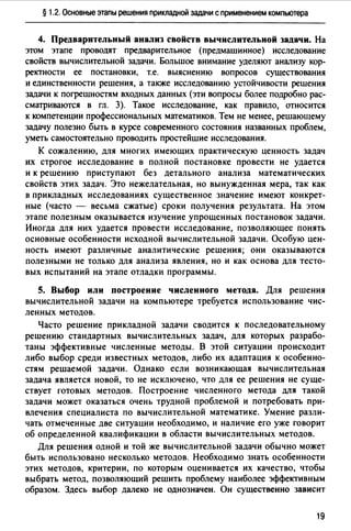 § 1.2. Основные этапы решения прикладной задачи с применением компьютера
4. Предварительный анализ свойств вычислительной задачи. На
этом этапе проводят предварительное (предмашинное) исследование
свойств вычислительной задачи. Большое внимание уделяют анализу кор­
ректности ее постановки, т.е. выяснению вопросов сушествования
и единственности решения, а также исследованию устойчивости решения
задачи к погрешностям входных данных (эти вопросы более подробно рас­
сматриваются в гл. 3). Такое исследование, как правило, относится
к компетенции профессиональных математиков. Тем не менее, решающему
задачу полезно быть в курсе современного состояния названных проблем,
уметь самостоятельно проводить простейшие исследования.
К сожалению, для многих имеющих практическую ценность задач
их строгое исследование в полной постановке провести не удается
и к решению приступают без детального анализа математических
свойств этих задач. Это нежелательная, но вынужденная мера, так как
в прикладных исследованиях существенное значение имеют конкрет­
ные (часто - весьма сжатые) сроки получения результата. На этом
этапе полезным оказывается изучение упрощенных постановок задачи.
Иногда для них удается провести исследование, позволяющее понять
основные особенности исходной вычислительной задачи. Особую цен­
ность имеют различные аналитические решения; они оказываются
полезными не только для анализа явления, но и как основа для тесто­
вых испытаний на этапе отладки программы.
S. Выбор или построение численного метода. Для решения
вычислительной задачи на компьютере требуется использование чис­
ленных методов.
Часто решение прикладной задачи сводится к последовательному
решению стандартных вычислительных задач, для которых разрабо­
таны эффективные численные методы. В этой ситуации происходит
либо выбор среди известных методов, либо их адаптация к особенно­
стям решаемой задачи. Однако если возникающая вычислительная
задача является новой, то не исключено, что для ее решения не суще­
ствует готовых методов. Построение численного метода для такой
задачи может оказаться очень трудной проблемой и потребовать при­
влечения специалиста по вычислительной математике. Умение разли­
чать отмеченные две ситуации необходимо, и наличие его уже говорит
об определенной квалификации в области вычислительных методов.
Для решения одной и той же вычислительной задачи обычно может
быть использовано несколько методов. Необходимо знать особенности
этих методов, критерии, по которым оценивается их качество, чтобы
выбрать метод, позволяющий решить проблему наиболее эффективным
образом. Здесь выбор далеко не однозначен. Он существенно зависит
19
 