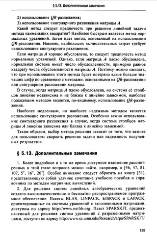 § 5.13. Дополнительные замечания
2) использование QR-раэложения~
3) использование сингулярного разложения матрицы А.
Какой метод следует предпочесть при решении линейной задачи
метода наименьших квадратов? Наиболее быстрым является метод нор­
мальных уравнений. Затем идет метод, основанный на использовании
QR-разложения. Наконец, наибольших вычислительных затрат требует
использование сингулярного разложения.
Если матрица А хорошо обусловлена, то следует предпочесть метод
нормальных уравнений. Однако, если матрица А плохо обусловлена,
нормальная система имеет число обусловленности, примерно равное
квадрату числа обусловленности матрицы А. Поэтому можно ожидать,
что при использовании этого метода будет потеряно вдвое больше зна­
чащих цифр по сравнению с методами, основанными на QR-раэложении
или сингулярном разложении матрицы.
В случае, когда матрица А плохо обусловлена, но система её столб­
цов линейно независима и не близка к линейно зависимой, наиболее
подходящим методом является, по-видимому, использование QR-разло­
жения.
Наиболее медленным, но наиболее надежным методом является
использование сингулярного разложения. Особенно важно использова­
ние сингулярного разложения в случае, когда система столбцов мат­
рицы А линейно зависима или близка к линейно зависимой.
Таким образом, выбор метода решения зависит от того, что важнее
для пользователя: скорость решения задачи или надежность получен­
ных результатов.
§ 5. 13. Допоnнитеnьные замечания
1. Более подробное и в то же время доступное изложение рассмот­
ренных в этой главе вопросов можно найти, например, в [46, 47, 81,
107, 5*, 16*, 20•]. Особое внимание следует обратить на книгу [31],
представляющую собой удачное сочетание учебного пособия и спра­
вочника по методам матричных вычислений.
2. Для решения систем линейных алгебраических уравнений
создано высококачественное и бесплатно распространяемое програм­
мное обеспечение. Пакеты BLAS, LINPACK, EISPACK и LAPACK,
ориентированные на системы уравнений с заполненными матрицами,
доступны по адресу http://www.пet1b.org. Пакет SPARSКIT, предназ­
наченный для решения систем уравнений с разреженными матри­
цами, доступен по адресу http://www.cs.umn.edu/Research/arpa/SPARSKIТ/.
199
 