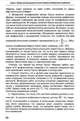 Глава 5. Прямые методы решения систем линейных алгебраических уравнений
Обратим также внимание на пакет LinPar, доступный по адресу
http://www.ict.nsc.ru/linpar/.
3. Интересной модификацией метода Гаусса является алгоритм
Краута, основанный на изменении порядка выполнения арифметиче­
ских операций. Существуют два случая, когда эта модификация может
иметь преимущества. Во-первых, алгоритм Краута выгоден тогда, когда
для вычислений используется калькулятор, так как алгоритм позволяет
избегать выписывания промежуточных результатов. Во-вторых, он при­
вqр:ит к наименьшей вычислительной погрешности при условии, что
вычисления ведутся на компьютере, обладающем сравнительно быст­
рой арифметикой с расширенной точностью или особенно быстрой
т
операцией вычисления скалярных произведений (х, у) = Lх, у,. Обсу-
1=1
ждение модификации Краута можно найти, например, в [81, 107].
4. Иногда вместо метода Гаусса используют метод Гаусса-Жордана,
отличающийся от метода Гаусса тем, что на k-м шаге прямого метода
обнуляются не только элементы k-го столбца матрицы, находящиеся под
главной диагональю, но и элементы k-го столбца, находящиеся над
главной диагональю. В результате матрица системы приводится не к
нижнему треугольному виду, а к диагональному виду.
Отметим, что прямой ход метода Гаусса-Жордана требует при­
мерно т3/2 арифметических операций и по затратам машинного вре­
мени проигрывает методу Гаусса примерно в полтора раза.
5. Следует отметить, что в данной главе оказались практически не
отраженными прямые методы решения систем уравнений с разрежен­
ными матрицами (исключение составляет § 5.9, посвященный методу
прогонки). Желающим найти доступное изложение современных пря­
мых методов, предназначенных для решения очень больших линейных
систем с разреженными матрицами, можно посоветовать обратиться
к [48]. Укажем также на книги [38, 77, 116], специально посвященные
технологии разреженных матриц.
6. Предположим, что после того, как было найдено решение х сис-
темы Ах = Ь, возникла необходимость решить систему Ах = Ь с матри­
цей А , отличающейся от матрицы А несколькими элементами. Напри­
мер, могло выясниться, что заданные ранее элементы содержали
грубые ошибки. Возможно также, что решаемая задача такова, что в
ней элементы матрицы последовательно меняются, а правая часть оста­
ется неизменной.
200
 