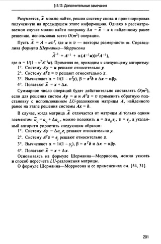 § 5.13. Дополнительные замечания
Разумеется, х можно найти, решив систему снова и проигнорировав
полученную на предыдущем этапе информацию. Однако в рассматри­
ваемом случае можно найти поправку Лх = х -х к найденному ранее
решению, использовав всего О(т2) операции.
Пусть А = А - иvТ, где и и v - векторы размерности т. Справед­
лива фор.мула Шерманна-Моррисона
А- 1 = А-1 + a(A-lu)(vтA- 1 ),
где а= 1/(1 - vTA-1u). Применяя ее, приходим к следующему алгоритму:
1°. Систему Ау = и решают относительно у.
2°. Систему ATz = v решают относительно z.
3°. Вычисляют а= 1/(1 - vту), р = zTb и Лх =ару.
4°. Полагают х = х + Лх.
Суммарное число операций будет действительно составлять О{т2),
если для решения систем Ау = и и АТz = v применить обратную под­
становку с использованием LU-разложения матрицы А, найденного
ранее на этапе решения системы Ах = Ь.
В случае, когда матрица А отличается от матрицы А только одним
элементом а,1 = а,1 + Ла,1 , можно положить и= Ла1Jе1 , v = е1, а указан­
ный алгоритм упростить следующим образом:
1°. Систему Ау = ЛalJ е, решают относительно у.
2°. Систему Атz = е1 решают относительно z.
3°. Вычисляют а= 1/(1 - у), Р = zть и Лх =ару.
4°. Полагают х = х + Лх.
Основываясь на формуле Шерманна-Моррисона, можно указать
и способ пересчета LU-разложения матрицы.
О формуле Шерманна-Моррисона и ее применениях см. [54, 31].
201
 