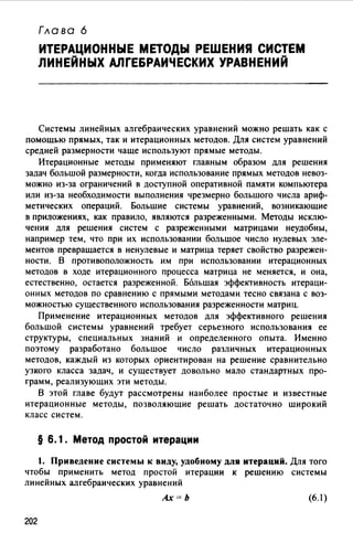 Гла во 6
ИТЕРАЦИОННЫЕ МЕТОДЫ РЕШЕНИЯ СИСТЕМ
ЛИНЕЙНЫХ АЛГЕБРАИЧЕСКИХ УРАВНЕНИЙ
Системы линейных алгебраических уравнений можно решать как с
помощью прямых, так и итерационных методов. Для систем уравнений
средней размерности чаще используют прямые методы.
Итерационные методы применяют главным образом для решения
задач большой размерности, когда использование прямых методов невоз­
можно из-за ограничений в доступной оперативной памяти компьютера
или из-за необходимости выполнения чрезмерно большого числа ариф­
метических операций. Большие системы уравнений, возникающие
в приложениях, как правило, являются разреженными. Методы исклю­
чения для решения систем с разреженными матрицами неудобны,
например тем, что при их использовании большое число нулевых эле­
ментов превращается в ненулевые и матрица теряет свойство разрежен­
ности. В противоположность им при использовании итерационных
методов в ходе итерационного процесса матрица не меняется, и она,
естественно, остается разреженной. Ббльшая эффективность итераци­
онных методов по сравнению с прямыми методами тесно связана с воз­
можностью существенного использования разреженности матриц.
Применение итерационных методов для эффективного решения
большой системы уравнений требует серьезного использования ее
структуры, специальных знаний и определенного опыта. Именно
поэтому разработано большое число различных итерационных
методов, каждый из которых ориентирован на решение сравнительно
узкого класса задач, и существует довольно мало стандартных про­
грамм, реализующих эти методы.
В этой главе будут рассмотрены наиболее простые и известные
итерационные методы, позволяющие решать достаточно широкий
класс систем.
§ 6.1. Метод простой итерации
1. Приведение системы к виду, удобному для итераций. Для того
чтобы применить метод простой итерации к решению системы
линейных алгебраических уравнений
Ах=Ь (6. 1)
202
 