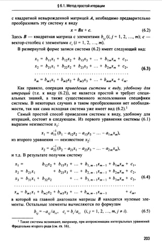 § 6.1. Метод простой итерации
с квадратной невырожденной матрицей А, необходимо предварительно
преобразовать эту систему к виду
х= Вх+с. (6.2)
Здесь В - квадратная матрица с элементами Ь,1 (i, j = 1, 2, .. " т); с -
вектор-столбец с элементами с, (i = 1, 2, .. " т).
В развернутой форме записи система (6.2) имеет следующий вид:
Х1 = Ь11Х1 + Ь12Х2 + Ь13Х3 + ". + Ь1тХт + CI,
Х2 = Ь21Х1 + Ь22Х2 + Ь23Х3 + ". + Ь2тХт + с2,
(6.3)
Как правило, операция приведения системы к виду, удобному для
итераций (т.е. к виду (6.2)), не является простой и требует специ­
альных знаний, а также существенного использования специфики
системы. В некоторых случаях в таком преобразовании нет необходи­
мости, так как сама исходная система уже имеет вид (6.2). 1
Самый простой способ приведения системы к виду, удобному для
итераций, состоит в следующем. Из первого уравнения системы (6.l)
выразим неизвестное х 1 :
-1
Х1 = а11 (Ь1 - a1r2 - а13Х3 - ." - al тхт),
из второго уравнения - неизвестное х2 :
-1
Х2 = а22 (Ь2 - 021Х1 - а23Х3 - ". - 02тхт),
и т.д. В результате получим систему
Х1 = Ъ12Х2 + Ь13Х3 + ". + ьl,m-lxm-1 + Ь1тХт + С1,
Х2 = bz1X1 + bz3X3 + + b2,m- lxm- I + bzmXm + Cz,
Х3 = Ь31Х1 + Ь32Х2 + + Ъз,т-lхт-1 + Ь3тХт + С3,
(6.4)
хт = Ьт1Х1 + Ьт2Х2 + Ьт3Х3 + ". + ьт,т- lхт-1 + ст,
в которой на главной диагонали матрицы В находятся нулевые эле­
менты. Остальные элементы вычисляются по формулам
ь,} =-a,J/all, с,= b,lall (i,J = , 2, "" т,j *' i). (6.5)
1 Такие системы возникают, например, при аппроксимации интегральных уравнений
Фредгольма второго рода (см. гл. 16).
203
 