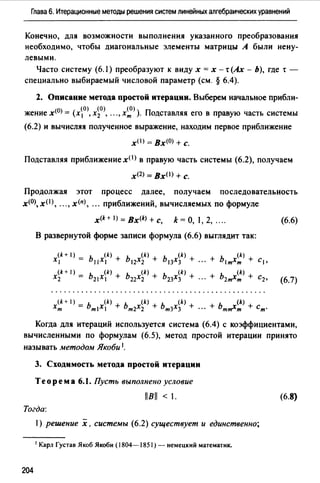 Глава 6. Итерационные методы решения систем линейных алгебраических уравнений
Конечно, для возможности выполнения указанного преобразования
необходимо, чтобы диагональные элементы матрицы А были нену­
левыми.
Часто систему (6. J) преобразуют к виду х = х - т (Ах - Ь), где т -
специально выбираемый числовой параметр (см. § 6.4).
2. Описание метода простой итерации. Выберем начальное прибли­
жение х<0> = (х0>, х~0>, .. .,х~> ). Подставляя его в правую часть системы
(6.2) и вычисляя полученное выражение, находим первое приближение
хО) = Вх<0> + с.
Подставляя приближение х< 1 > в правую часть системы (6.2), получаем
х<2> =ВхО> + с.
Продолжая этот процесс далее, получаем последовательность
х<0>, хО), ..., х(п), . " приближений, вычисляемых по формуле
x(k+l)=Bx(k)+c, k=O, 1,2, .... (6.6)
В развернутой форме записи формула (6.6) выглядит так:
Когда для итераций используется система (6.4) с коэффициентами,
вычисленными по формулам (6.5), метод простой итерации принято
называть методом Якоби 1.
3. Сходимость метода простой итерации
Теорема 6.1. Пусть выполнено условие
llBll < 1. (6.8)
Тогда:
1) решение х, системы (6.2) существует и единственно;
1 Карл Густав Якоб Якоби (1804-1851) - немецкий математик.
204
 