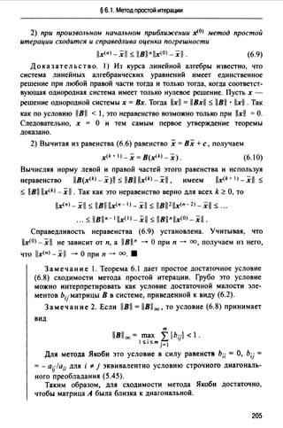 § 6.1. Метод простой итерации
2) при произвольном начальном приближении x(OJ метод простой
итерации сходится и справедлива оценка погрешности
llx(nJ_xll $ 11Bllnllx(0J-xll. (6.9)
Доказательство. 1) Из курса линейной алгебры известно, что
система линейных алгебраических уравнений имеет единственное
решение при любой правой части тогда и только тогда, когда соответст­
вующая однородная система имеет только нулевое решение. Пусть х -
решение однородной системы х = Вх. Тогда llxll = llBxll $ llBll · llxll . Так
как по условию llBll < l, это неравенство возможно только при llxll = О.
Следовательно, х = О и тем самым первое утверждение теоремы
доказано.
2) Вычитая из равенства (6.6) равенство х = Вх +с, получаем
x(k+ 1 >-х =B(x<kJ _х). (6.10)
Вычисляя норму левой и правой частей этого равенства и используя
неравенство llB(x<*>-x)ll $ llBll llx<k)_xll, имеем llx(k+ 1>-xil $
$ llBll lix<k) - х 11 . Так как это неравенство верно для всех k ~ О, то
llx<п>-xll $ llB!lllx<п- 1 >-xll $ llBll2 11x<n-2>-xi1 $ ...
... $ llBlln- t llxO)- xll $ llBllnllx<0>- xll.
Справедливость неравенства (6.9) установлена. Учитывая, что
llx<OJ _xll не зависит от п, а llBlln --+ О при п --+ оо, получаем из него,
что llx<п>-xll --+О при п--+ оо. 8
Замечание 1. Теорема 6.1 дает простое достаточное условие
(6.8) сходимости метода простой итерации. Грубо это условие
можно интерпретировать как условие достаточной малости эле­
ментов bij матрицы В в системе, приведенной к виду (6.2).
Замечание 2. Если llBll = llBll00 , то условие (6.8) принимает
вид
т
llBll 00 = m~x L bu < 1.
1S1Sm j=I
Для метода Якоби это условие в силу равенств Ь;; = О, b;j =
= - aijla;; для i * j эквивалентно условию строчного диагональ­
ного преобладания (5.45).
Таким образом, для сходимости метода Якоби достаточно,
чтобы матрица А была близка к диагональной.
205
 