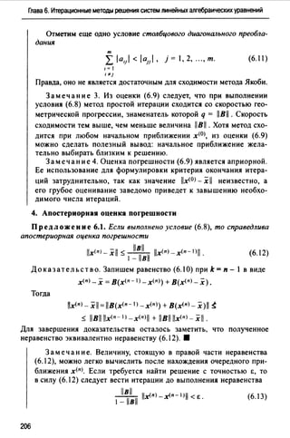 Глава 6. Итерационные методы решения систем линейных алгебраических уравнений
Отметим еще одно условие столбцового диагонального преобла­
дания
т
L /а,1 / < /aJI/, j = 1, 2, "., т. (6.11)
1= 1
'"'1
Правда, оно не является достаточным для сходимости метода Якоби.
Замечание 3. Из оценки (6.9) следует, что при выполнении
условия (6.8) метод простой итерации сходится со скоростью гео­
метрической прогрессии, знаменатель которой q = llBll. Скорость
сходимости тем выше, чем меньше величина llBll . Хотя метод схо­
дится при любом начальном приближении х(О), из оценки (6.9)
можно сделать полезный вывод: начальное приближение жела­
тельно выбирать близким к решению.
Замечание 4. Оценка погрешности (6.9) является априорной.
Ее использование для формулировки критерия окончания итера-
ций затруднительно, так как значение llx<0J- х 11 неизвестно, а
его грубое оценивание заведомо приведет к завышению необхо­
димого числа итераций.
4. Апостериорная оценка погрешности
Предложение 6.1. Если выполнено условие (6.8), то справедлива
апостериорная оценка погрешности
(6.12)
Доказательство. Запишем равенство (6.10) при k = п - 1 в виде
х(п) _х = В(х<п- 1 >-х<п)) + В(х<п) _ х).
Тогда
lix<пJ - xll = llB(x<п- IJ -х<пJ) + В(х<п> - x)ll ~
::5: llBll llx<n-IJ_x(nJll + llBll llx<n)_ xll.
Для завершения доказательства осталось заметить, что полученное
неравенство эквивалентно неравенству (6.12). 8
206
Замечание. Величину, стоящую в правой части неравенства
(6.12), можно легко вычислить после нахождения очередного при­
ближения х<п>. Если требуется найти решение с точностью Е, то
в силу (6.12) следует вести итерации до выполнения неравенства
__l!!L llx(n)_x(n-IJll<E. (6.13)
1-llвll
 