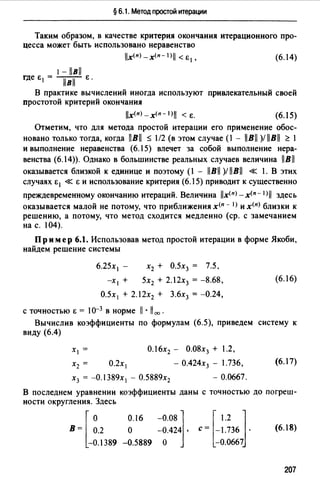 § 6.1. Метод простой итерации
Таким образом, в качестве критерия окончания итерационного про­
цесса может быть использовано неравенство
lx(n)_x(n-1)11 <Е 1 , (6.14)
1-llвll
где Е 1 = /iВiГ Е.
В практике вычислений иногда используют привлекательный своей
простотой критерий окончания
llx(n)_x(n-l)I <Е. (6.15)
Отметим, что для метода простой итерации его применение обос­
новано только тогда, когда llBll ~ 1/2 (в этом случае (l - llBll )/ llBll ~ l
и выполнение неравенства (6.15) влечет за собой выполнение нера­
венства (6.14)). Однако в большинстве реальных случаев величина llBll
оказывается близкой к единице и поэтому (l - 11В11 )/ 11В11 « l . В этих
случаях Е 1 « Е и использование критерия (6.15) приводит к существенно
преждевременному окончанию итераций. Величина llx(n) -х<п- 1>11 здесь
оказывается малой не потому, что приближения х<п - I) и х<п> близки к
решению, а потому, что метод сходится медленно (ер. с замечанием
на с. 104).
Пр им ер 6.1. Использовав метод простой итерации в форме Якоби,
найдем решение системы
х2 + О.5х3 = 7.5.
5х2 + 2. l2x3 = -8.68,
О.5х 1 + 2. l2x2 + 3.6х3 = -0.24,
с точностью Е = lо-3 в норме 11 •11 00 •
(6.16)
Вычислив коэффициенты по формулам (6.5), приведем систему к
виду (6.4)
х 1 = O.l6x2 - О.08х3 + 1.2,
х2 = О.2х 1 - О.424х3 - l.736, (6.17)
х3 = -О. 389х 1 - О.5889х2 - 0.0667.
В последнем уравнении коэффициенты даны с точностью до погреш­
ности округления. Здесь
[
о
В= 0.2
-0.1389
0.16 -0.08]
о -0.424 ,
-0.5889 о
[
1.2 Jс= -1.736 .
-0.0667
(6.18)
207
 