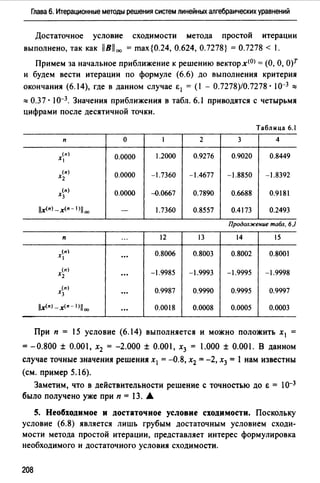 Глава 6. Итерационные методы решения систем линейных алгебраических уравнений
Достаточное условие сходимости метода простой итерации
выполнено, так как llBll00 = max{0.24, 0.624, 0.7278} = 0.7278 < 1.
Примем за начальное приближение к решению векторх<0J =(О, О, О)Т
и будем вести итерации по формуле (6.6) до выполнения критерия
окончания (6.14), где в данном случае i: 1 = (1 - 0.7278)/0.7278· I0-3 ::::
:::: 0.37 · 10-3. Значения приближения в табл. 6.1 приводятся с четырьмя
цифрами после десятичной точки.
Таблица 6.1
п о 1 2 3 4
(п)
Х 0.0000 1.2000 0.9276 0.9020 0.8449
(п)
Х2 0.0000 -1.7360 -1.4677 -1.8850 -1.8392
(п)
Х3 0.0000 4>.0667 0.7890 0.6688 0.9181
l/x(n) _x(n- l)lloo - 1.7360 0.8557 0.4173 0.2493
Продолжение табл. 6)
п
." 12 13 14 15
(п
0.8006 0.8003 0.8002 0.8001х ...
(п)
-1.9985 -1.9993 -1.9995 -1.9998Х2 ...
(•)
0.9987 0.9990 0.9995 0.9997Х3 ...
llx<•>-x<n- 1>1100 ... 0.0018 0.0008 0.0005 0.0003
При п = 15 условие (6.14) выполняется и можно положить х 1 =
=-0.800 ± 0.001, х2 = -2.000 ± 0.001, х3 = 1.000 ± 0.001. В данном
случае точные значения решения х1 =-0.8, х2 =-2, х3 = 1 нам известны
(см. пример 5.16).
Заметим, что в действительности решение с точностью до Е = 1о-3
было получено уже при п = 13. А
S. Необходимое и достаточное условие сходимости. Поскольку
условие (6.8) является лишь грубым достаточным условием сходи­
мости метода простой итерации, представляет интерес формулировка
необходимого и достаточного условия сходимости.
208
 