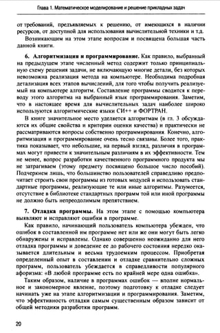 Глава 1. Математическое моделирование и решение прикладных задач
от требований, предъяаляемых к решению, от имеющихся в наличии
ресурсов, от доступной для использования вычислительной техники и т.д.
Возникающим на этом этапе вопросам и посвящена большая часть
данной книги.
6. Алгоритмизация и программирование. Как правило, выбранный
на предыдущем этапе численный метод содержит только принципиаль­
ную схему решения задачи, не включающую многие детали, без которых
невозможна реализация метода на компьютере. Необходима подробная
детализация всех этапов вычислений, для того чтобы получить реализуе­
мый на компьютере алгоритм. Состааление программы сводится к пере­
воду этого алгоритма на выбранный язык программирования. Заметим,
что в настоящее время для вычислительных задач наиболее широко
используются алгоритмические языки СИ++ и ФОРТРАН.
В книге значительное место уделяется алгоритмам (в гл. 3 обсужда­
ются их общие свойства и критерии оценки качества) и практически не
рассматриваются вопросы собственно программирования. Конечно, алго­
ритмизация и программирование очень тесно связаны. Более того, прак­
тика показывает, что небольшие, на первый взгляд, различия в програм­
мах могут привести к значительным различиям в их эффективности. Тем
не менее, вопрос разработки качественного программного продукта мы
не затрагиваем (этому предмету посвящено большое число пособий).
Подчеркнем лишь, что большинство пользователей справедливо предпо­
читает строить свои программы из готовых модулей и использовать стан­
дартные программы, реализующие те или иные алгоритмы. Разумеется,
отсутствие в библиотеке стандартных программ той или иной программы
не должно быть непреодолимым препятствием.
7. Отладка программы. На этом этапе с помощью компьютера
выявляют и исправляют ошибки в программе.
Как правило, начинающий пользователь компьютера убежден, что
ошибок в составленной им программе нет или же они могут быть легко
обнаружены и исправлены. Однако совершенно неожиданно для него
отладка программы и доведение ее до рабочего состояния нередко ока­
зывается длительным и весьма трудоемким процессом. Приобретая
определенный опыт в составлении и отладке сравнительно сложных
программ, пользователь убеждается в справедливости популярного
афоризма: «В любой программе есть по крайней мере одна ошибка».
Таким образом, наличие в программах ошибок - вполне нормаль­
ное и закономерное явление, поэтому подготовку к отладке следует
начинать уже на этапе алгоритмизации и программирования. Заметим,
что эффективность отладки самым существенным образом зависит от
общей методики разработки программ.
20
 