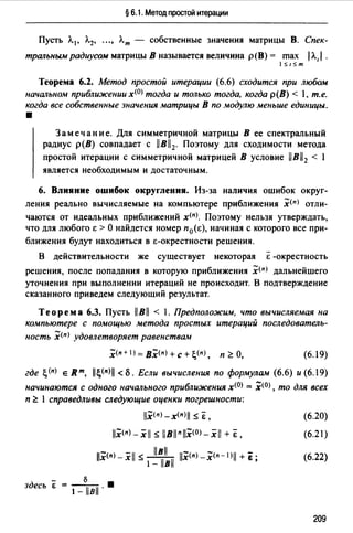 § 6.1. Метод простой итерации
Пусть Л. 1 , Л.2, •••, Л.т - собственные значения матрицы В. Спек­
тральным радиусом матрицы В называется величина р(В) = max 1Л,1 .
1 S1Sm
Теорема 6.2. Метод простой итерации (6.6) сходится при любом
начальном приближении х(О) тогда и только тогда, когда р(В) < 1, т.е.
когда все собственные значения матрицы В по _wодулю меньше единицы.
•
Замечание. Для симметричной матрицы В ее спектральный
радиус р(В) совпадает с llBl2• Поэтому для сходимости метода
простой итерации с симметричной матрицей В условие llB12 < 1
является необходимым и достаточным.
6. Влияние ошибок округлении. Из-за наличия ошибок округ­
ления реально вычисляемые на компьютере приближения .Х<п> отли­
чаются от идеальных приближений х<п>. Поэтому нельзя утверждать,
что для любого Е >О найдется номер п 0 (Е), начиная с которого все при-
ближения будут находиться в Е-окрестности решения.
-
В действительности же существует некоторая Е -окрестность
решения, после попадания в которую приближения .Х<п> дальнейшего
уточнения при выполнении итераций не происходит. В подтверждение
сказанного приведем следуюший результат.
Теорема 6.3. Пусть llBll < 1. Предположим, что вычисляемая на
ко,wпьютере с помощью метода простых итераций последователь-
ность .Х<п> удовлетворяет равенствам
(6.19)
где ~(п) е Rm, jj~(n)jj <Б. Если вычисления по формулам (6.6) и (6.19)
начинаются С одного начального приближения х(О) = х(О) , то для всех
п ~ l справедливы следующие оценки погрешности:
llx<п) -х<п>I $ Е, (6.20)
11.Х<п> - х 11 s llBll п llx<0>- х 11 + Ё, (6.21)
llx<n> - х11 S J!!L 11.Х<п) -.Х<п - 1>11 + i ·
1- llвll '
здесь Е = __б_ •
1- llвll ·
(6.22)
209
 