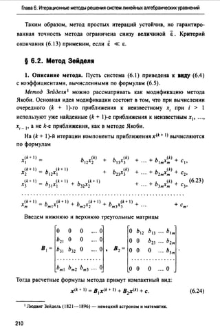 Глава 6. Итерационные методы решения систем линейных алгебраических уравнений
Таким образом, метод простых итераций устойчив, но гарантиро­
ванная точность метода ограничена снизу величиной &. Критерий
окончания (6.13) применим, если Ё « &.
§ 6.2. Метод Зейде111
1. Описание метода. Пусть система (6.1) приведена к виду (6.4)
с коэффициентами, вычисленными по формулам (6.5).
Метод Зейделя 1 можно рассматривать как модификацию метода
Якоби. Основная идея модификации состоит в том, что при вычислении
очередного (k + 1)-го приближения к неизвестному х, при i > 1
используют уже найденные (k + 1)-е приближения к неизвестным х1, .. "
х, _ 1, а не k-e приближения, как в методе Якоби.
На (k + 1)-й итерации компоненты приближениях(k+ I) вычисляются
по формулам
(k+ 1)
Х1 =
(k)
Ь12Х2 +
(k)
Ь13Х3 +
(k)
... + ьтхт + с,
(k+ )
Х2
ь (k +1)
2Х +
(k)
Ь23Х3
(k)
+ ... + Ь2тХт + С2,
(k+ 1)
Х3 =
ь (k +1)
ЗIХ
+ ь (k+ 1)
32Х2
(k)
+ ·" + ЬзтХт + С3,
(k+I) = Ь (k+I) + Ь (k+I) + Ь (k+I) +
Хт т1Х1 т2Х2 тзХз ···
Введем нижнюю и верхнюю треугольные матрицы
о о о о о Ь12 Ь1з
Ь21 о о о о о Ь23
В1= Ьз1 Ьз2 о ... о 1 В2= о о о
о о о ... о
Тогда расчетные формулы метода примут компактный вид:
х<* + I) = В 1 х<* + I) + B2x<k> +с.
1Людвиг Зейдель (1821-1896)- немецкий астроном и математик.
210
(6.23)
(6.24)
 