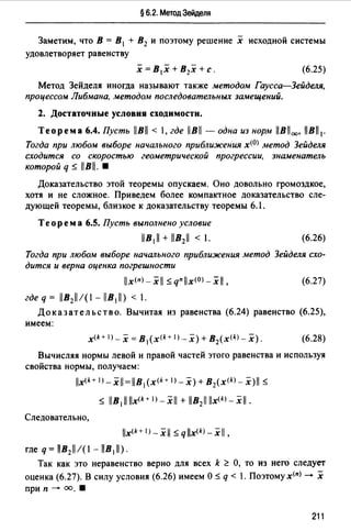 § 6.2. Метод Зейделя
Заметим, что В= В 1 + В2 и поэтому решение х исходной системы
удовлетворяет равенству
(6.25)
Метод Зейделя иногда называют также методом Гаусса-Зейделя,
процессом Либмана, методом последовательных замещений.
2. Достаточные условия сходимости.
Теорема 6.4. Пусть В< 1, где 1В - одна из норм В1 00, В1 1 •
Тогда при любом выборе начального приближения х<0> метод Зейделя
сходится со скоростью геометрической прогрессии. знаменатель
которой q ~ lBll. •
Доказательство этой теоремы опускаем. Оно довольно громоздкое,
хотя и не сложное. Приведем более компактное доказательство сле­
дующей теоремы, близкое к доказательству теоремы 6.1.
Теорем а 6.5. Пусть выполнено условие
(6.26)
Тогда при любом выборе начального приближения метод Зейделя схо­
дится и верна оценка погрешности
x<п>-xll ~ qnx<0>-xI,
где q = llB2ll/(l - lB111) < 1.
(6.27)
Доказательство. Вычитая из равенства (6.24) равенство (6.25),
имеем:
(6.28)
Вычисляя нормы левой и правой частей этого равенства и используя
свойства нормы, получаем:
lx(k+ 1J- х1 =llB 1 (х<*+ 1 > - х) + В2(х<*> - x)ll ~
~ llB111llx<k+ 1>-xll + llB211 llx<*>- xl/.
Следовательно,
x(k+ l) _ xll ~ qx(k) _xll,
где q= IB2ll/(I - llB11).
Так как это неравенство верно для всех k ~ О, то из него следует
оценка (6.27). В силу условия (6.26) имеем О ~ q < 1. Поэтому х<п) - х
при п - оо. •
211
 