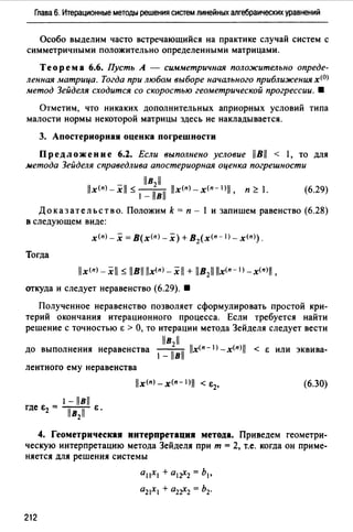 Глава 6. Итерационные методы решения систем линейных алгебраических уравнений
Особо выделим часто встречающийся на практике случай систем с
симметричными положительно определенными матрицами.
Теорема 6.6. Пусть А - симметричная положительно опреде­
ленная матрица. Тогда при любом выборе начального приближения х<0>
метод Зейделя сходится со скоростью геометрической прогрессии. •
Отметим, что никаких дополнительных априорных условий типа
малости нормы некоторой матрицы здесь не накладывается.
3. Апостериорная оценка погрешности
Предложение 6.2. Если выполнено условие llBll < 1, то для
метода Зейделя справедлива апостериорная оценка погрешности
llв2 ll
llx<nJ _.Xll ~ 1 - llвll llx<nJ _x(n- IJll, п ~ 1. (6.29)
Доказательство. Положим k = п - 1 и запишем равенство (6.28)
в следующем виде:
х<п>- х =В(х<пJ-х) + B2(x<n- 1 J-x<п>).
Тогда
llx<п>-xll ~ llBll llx<nJ _.Xll + llB211 llx<n- l) _x(nJll,
откуда и следует неравенство (6.29). •
Полученное неравенство позволяет сформулировать простой кри­
терий окончания итерационного процесса. Если требуется найти
решение с точностью Е > О, то итерации метода Зейделя следует вести
llв211
до выполнения неравенства l - llвll llx<n-l)_x(nJll < Е или эквива-
лентного ему неравенства
1 - llвll
где в2 = Тв;iГ в .
(6.30)
4. Геометрическая интерпретация метода. Приведем геометри­
ческую интерпретацию метода Зейделя при т = 2, т.е. когда он приме­
няется для решения системы
212
а 11х1 + a 1r-2 = Ь1 ,
az1X1 + a2r2 = h2.
 