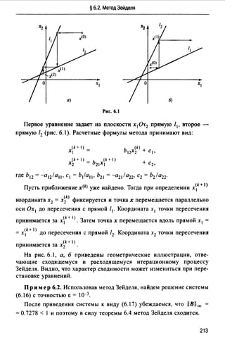 § 6.2. Метод Зейделя
Рис. 6.1
Первое уравнение задает на плоскости х1 0-с2 прямую /1, второе -
прямую /2 (рис. 6.1 ). Расчетные формулы метода принимают вид:
(k + 1)
Х1 =
(k+l)_b (k+I)
Х2 - 21XI
где h12 = -a12la11• с1 = b1la11• Ь21 = -a21la22• с2 = b2la22·
Пусть приближение x(k) уже найдено. Тогда при определении x~k+ l)
координата х2 = x~k) фиксируется и точках перемещается параллельно
оси Ох 1 до пересечения с прямой /1. Координата х 1 точки пересечения
(k + 1) з -принимается за х 1 • атем точках перемещается вдоль прямои х 1 =
= x~k+ 1> до пересечения с прямой /2. Координата х2 точки пересечения
(k+ )
принимается за х2 •
На рис. 6.1, а, б приведены геометрические иллюстрации, отве­
чающие сходящемуся и расходящемуся итерационному процессу
Зейделя. Видно, что характер сходимости может измениться при пере­
становке уравнений.
Пр им ер 6.2. Использовав метод Зейделя, найдем решение системы
(6.16) С ТОЧНОСТЬЮ Е = J0-3.
После приведения системы к виду (6.17) убеждаемся, что 11Bll00
= 0.7278 < 1 и поэтому в силу теоремы 6.4 метод Зейделя сходится.
213
 