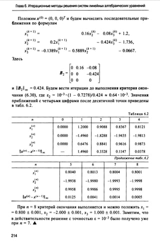 Глава 6. Итерационные методы решения систем линейных алгебраических уравнений
Положим х<0> = (О, О, О)Т и будем вычислять последовательные при­
ближения по формулам
Здесь
x<k+ I) =
1
(k + 1) - о 2 (k + 1)
Xz - , Х1
(k) (k)
О.16х2 - О.08х3 + 1.2,
(k)
- О.424х3 - 1.736,
x~k + 1) = -O. l389x~k + 1) - 0.5889x~k + 1) - 0.0667.
[о 0.16 -o.o8j
В2 = О О -0.424
о о о
и llB21100 = 0.424. Будем вести итерации до выполнения критерия окон­
чания (6.30), где Е2 = 10-3 • (1 - 0.7278)/0.424 :::: 0.64 • 10-3. Значения
приближений с четырьмя цифрами после десятичной точки приведены
в табл. 6.2.
Таблица 6.2
п о 1 2 3 4
(11)
х, 0.0000 1.2000 0.9088 0.8367 0.8121
(п)
Х2 0.0000 -1.4960 -1.8288 -1.9435 -1.9813
(п)
Х3 0.0000 0.6476 0.8841 0.9616 0.9873
llx<•J -х<• - 1>11 оо - 1.4960 0.3328 0.1147 0.0378
Продолжение табл. 6.2
п 5 6 7 8
(п)
х, 0.8040 0.8013 0.8004 0.8001
(п)
Х2 -1.9938 -1.9980 -1.9993 -1.9998
(п)
Х3 0.9958 0.9986 0.9995 0.9998
llx<•> -х<• - 1>11 оо 0.0125 0.0041 0.0014 0.0005
При п = 8 критерий окончания выполняется и можно положить х 1 =
= 0.800 ± 0.001, х2 = -2.000 ± 0.001, х3 = 1.000 ± 0.001. Заметим, что
в действительности решение с точностью Е = 10-3 было получено уже
при п = 7. .6
214
 