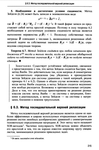 § 6.3. Метод последовательной верхней релаксации
5. Необходимое и достаточное условие сходимости. Метод
Зейделя (6.24) может быть записан в эквивалентном виде
х<* + I) = Bx(k) + с,
где В = (Е - В1)- 1В2, с= (Е - В1 )- 1 с. В такой форме записи он пред­
ставляет собой метод простой итерации. Поэтому в силу теоремы 6.2
необходимым и достаточным условием сходимости метода является
выполнение неравенства р(В) < 1. Поскольку собственные числа
матрицы В совпадают с числами Л., являющимися решениями обоб­
щенной задачи на собственные значения В2х = Л.(Е - В 1 )х, спра­
ведлива следующая теорема.
Теорема 6.7. Метод Зейделя сходится при любом начальном при­
ближении х<0> тогда и только тогда, когда все решения обобщенной
задачи на собственные значения В2х = Л.(Е - В 1 )х по модулю меньше
единицы. 8
Замечание. Существует устойчивое заблуждение, связанное
с представлением о том, что метод Зейделя сходится быстрее, чем
метод Якоби. Это действительно так, если матрица А симметрична
и положительно определена (мы убедились в преимуществе
метода Зейделя для системы уравнении с такой матрицей, решив
примеры 6.1 и 6.2). Однако в общем случае возможны ситуации,
когда метод Якоби сходится, а метод Зейделя сходится медленнее
или вообще расходится. Возможны и противоположные ситуации.
Дело в том, что эти методы ориентированы на решение разных
классов систем: метод Якоби - на системы с матрицами, близ­
кими к диагональным, а метод Зейделя - на системы с матри­
цами, близкими к нижним треугольным.
§ 6.3. Метод последовательной верхней релаксации
Метод последовательной верхней релаксации является одним из наи­
более эффективных и широко используемых итерационных методов для
решения систем линейных алгебраических уравнений с симметричными
положительно определенными матрицами А. Этот метод часто называют
SОR-методом 1. Частично популярность SОR-метода можно объяснить
его простотой и тем, что он хорошо известен широкому кругу специа­
листов, занимающихся решением прикладных задач.
1 Or англ. successive over relaxation.
215
 