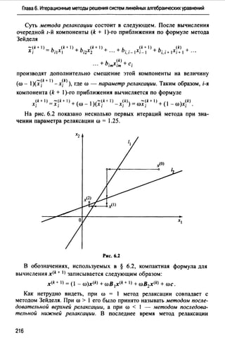 Глава 6. Итерационные методы решения систем линейных алгебраических уравнений
Суть метода релаксации состоит в следующем. После вычисления
очередной 1-Й компоненты (k + 1)-го приближения по формуле метода
Зейделя
-(k + 1) - ь (k + 1) + ь (k + 1) + + ь (k + 1) + ь (k) +
Х; - ;1Х1 i2X2 ··· i,i-IXi-1 i,i+IXi+I ··•
... + b;mxj~ +С;
производят дополнительно смещение этой компоненты на величину
-(k+ 1) (k) .
(ro- )(х; -х; ), где ro - параметр релаксации. Таким образом, 1-я
компонента (k + 1)-го приближения вычисляется по формуле
xik+ 1) =X'jk + 1) + ((1) - 1)(x~k-+ 1) - x:k» = roxjk + 1) + (1 - (1) )xik).
На рис. 6.2 показано несколько первых итераций метода при зна­
чении параметра релаксации ro = 1.25.
Рис. 6.2
В обозначениях, используемых в § 6.2, компактная формула для
вычисления x<k + IJ записывается следующим образом:
x<k + I) = (1 - ro)x<kJ + roB 1x<k + I) + roB2x(k) + roc.
Как нетрудно видеть, при ro = 1 метод релаксации совпадает с
методом Зейделя. При ro > 1 его было принято называть методом после­
довательной верхней релаксации, а при ro < 1 - методом последова­
тельной нижней релаксации. В последнее время метод релаксации
216
 