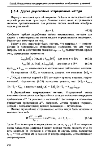 Глава 6. Итерационные методы решения систем линейных алгебраических уравнений
§ 6.4. Другие двухслойные итерационные методы
Наряду с методами простой итерации, Зейделя и последовательной
верхней релаксации существует большое число иных итерационных
методов, предназначенных для решения систем линейных алгебраи­
ческих уравнений
Ах=Ь. (6.31)
Особенно глубоко разработана теория итерационных методов для
систем с симметричными положительно определенными матрицами.
Рассмотрим некоторые из них.
Всюду в этом параграфе будем считать, что матрица А - симмет­
ричная и положительно определенная. Напомним, что для такой
матрицы все ее собственные значения А. 1 , ••• , А.т положительны. Кроме
того, справедливы неравенства
A.min llxll; -;::; (Ах, х) -;::; A.maJxll; для всех х Е JRт,
A.min llxl/ 2-;::; llAxll 2-;::; A.max llxl/2 для всех х Е IRт,
(6.32)
(6.33)
где A.min и A.max - минимальное и максимальное собственные значения.
Из неравенств (6.32), в частности, следует, что величина llxllA =
= J(Ах, х) является нормой в JRт; эту норму принято называть энерге­
тической. Неравенства (б.33) позволяют увидеть, что llAll 2= A.max,
llA-% = A.~1in И поэтому cond2(A) = llAll2llA-% = A.max/A.min·
1. Двухслойные итерационные методы. Итерационный метод
называют одношаговым или двухслойныw если для вычисления очередного
приближения x(k + 1) к решению х системы (6.31) используется только одно
предыдущее приближение x(k). Например, методы простой итерации,
Зейделя и последовательной верхней релаксации - двухслойные.
Многие двухслойные итерационные методы могут быть записаны в
каноническом виде
x(k+l)_x(k)
В +Ах<*>= Ь k = О, 1, ....
'k- 1
(6.34)
Здесь В - некоторая невырожденная матрица, tk + 1 > О - итераци­
онные параметры. Матрица В может, вообще говоря, зависеть от k, то
есть меняться от итерации к итерации. В случае, когда параметры
tk+ 1 =•(и матрица В) не зависят от номера итерации, метод называют
стационарным.
218
 