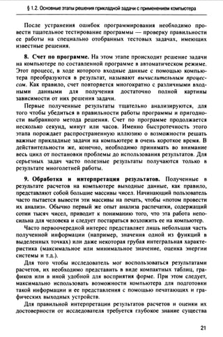 § 1.2. Основные этапы решения прикладной задачи с применением компьютера
После устранения ошибок программирования необходимо про­
вести тщательное тестирование программы - проверку правильности
ее работы на специально отобранных тестовых задачах, имеющих
известные решения.
8. Счет по программе. На этом этапе происходит решение задачи
на компьютере по составленной программе в автоматическом режиме.
Этот процесс, в ходе которого входные данные с помощью компью­
тера преобразуются в результат, называют вычислительным процес­
сом. Как правило, счет повторяется многократно с различными вход­
ными данными для получения достаточно полной картины
зависимости от них решения задачи.
Первые полученные результаты тщательно анализируются, для
того чтобы убедиться в правильности работы программы и пригодно­
сти выбранного метода решения. Счет по программе продолжается
несколько секунд, минут или часов. Именно быстротечность этого
этапа порождает распространенную иллюзию о возможности решать
важные прикладные задачи на компьютере в очень короткое время. В
действительности же, конечно, необходимо принимать во внимание
весь цикл от постановки проблемы до использования результатов. Для
серье1ных задач часто полезные результаты получаются только в
результате многолетней работы.
9. Обработка и интерпретация результатов. Полученные в
результате расчетов на компьютере выходные данные, как правило,
представляют собой большие массивы чисел. Начинающий пользователь
часто пытается вывести эти массивы на печать, чтобы «потом провести
их анализ». Обычно первый же опыт анализа распечатки, содержащий
сотни тысяч чисел, приводит к пониманию того, что эта работа непо­
сильна для человека и следует постараться возложить ее на компьютер.
Часто первоочередной интерес представляет лишь небольшая часть
полученной информации (например, значения одной из функций в
выделенных точках) или даже некоторая грубая интегральная характе­
ристика (максимальное или минимальное значение, оценка энергии
системы и т.д.).
Для того чтобы исследователь мог воспользоваться результатами
расчетов, их необходимо представить в виде компактных таблиц, гра­
фиков или в иной удобной для восприятия форме. При этом следует,
максимально использовать возможности компьютера для подготовки
такой информации и ее представления с помощью печатающих и гра­
фических выходных устройств.
Для правильной интерпретации результатов расчетов и оценки их
достоверности от исследователя требуется глубокое знание существа
21
 