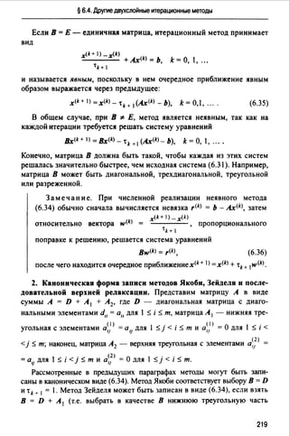 § 6.4. Другие двухслойные итерационные методы
Если В = Е - единичная матрица, итерационный метод принимает
вид
x(k+ l) _x(k)
- - - - +Ax<k> = Ь k= О, 1, ".
tk+ 1 '
и называется явным, поскольку в нем очередное приближение явным
образом выражается через предыдущее:
(6.35)
В общем случае, при В '#: Е, метод является неявным, так как на
каждой итерации требуется решать систему уравнений
Bx<k+l)=Bx(k)_тk+ 1 (Ax<k>-b), k=O, , " ..
Конечно, матрица В должна быть такой, чтобы каждая из этих систем
решалась значительно быстрее, чем исходная система (6.31 ). Например,
матрица В может быть диагональной, трехдиагональной, треугольной
или разреженной.
Замечание. При численной реализации неявного метода
(6.34) обычно сначала вычисляется невязка r(k) = Ь - Ax<k>, затем
x(k+l)_x(k)
относительно вектора w<k> = , пропорционального
tk+ 1
поправке к решению, решается система уравнений
вw<k> = r(k)' (6.36)
после чего находится очередное приближениех(k+ I) =x(k) +'k+ 1w(k).
2. Каноническая форма записи методов Якоби, Зейделя и после­
довательной верхней релаксации. Представим матрицу А в виде
суммы А = D + А 1 + А 2, где D - диагональная матрица с диаго­
нальными элементами d11 = а11 для 1 :$ i :$ т, матрица А 1 - нижняя тре-
угольная с элементами а~)> =аlJ для 1 :$ j < i :$ т и а~)> = О для 1 :$ i <
. < А (2)
<1 _ т; наконец, матрица 2 - верхняя треугольная с элементами а,1
= alJ для 1 :$ i < j :$ т и а~}> = О для 1 :$ j < i :$ т.
Рассмотренные в предыдущих параграфах методы могут быть запи­
саны в каноническом виде (6.34). Метод Якоби соответствует выбору В= D
и 'tk + 1 = 1. Метод Зейделя может быть записан в виде (6.34), если взять
В = D + А 1 (т.е. выбрать в качестве В нижнюю треугольную часть
219
 