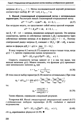 Глава 6. Итерационные методы решения систем линейных алгебраических уравнений
матрицы А) и tk + 1 = 1. Метод последовательной верхней релаксации
соответствует выбору В= D + roA 1 и tk + 1 = ro.
3. Явный стационарный итерационный метод с оптимальным
параметром. Рассмотрим явный стационарный итерационный метод
x(k + 1) = x(k) - t (Ах<*>- Ь), k =О, 1, ... . (6.37)
Как нетрудно видеть, он представляет собой метод простой итерации
x<k+l)=Stx<k>+tb, k=O, 1, ...,
где St = Е - tA - матрица, называемая матрицей перехода. Эrа матрица
симметрична, причем ее собственные значения Л.1 (St) вычисляются через
собственные значения матрицы А по формуле Л.,(St) = 1 - tЛ.,. Поэтому
спектральный радиус матрицы St совпадает с /IStll 2 = llE - tAll2 и вычис-
ляется по формуле p(St) = q(t) = max 11 - tA., I.
15,15,т
В силу теоремы 6.2 метод (6.37) сходится тогда и только тогда, когда
q(t) < 1, причем справедлива оценка погрешности
lix<n>-xil2 :Sq(t)"iix<0>-xil2 , п'?.1.
Скорость сходимости метода зависит от t и она тем выше, чем
меньше величина q(t). Можно показать, что функция q(t) принимает
свое минимальное значение q0 при
2
(6.38)t=t = - - - -
опт лmш + лmах
(В этом смысле выбор параметра (6.38) является оптимальным.) При этом
т.е.
сопd2(А)- 1
q =о сопd2(А) + 1 ·
Таким образом, справедлив следующий результат.
(6.39)
Теорема 6.8. Явный стационарный итерационный метод (6.37)
с оптимальным выбором параметра (6.38) сходится с оценкой
погрешности
lix<">- xil2 :S q~lix<0>-xil 2 , п '?. 1,
где q0 определяется формулой (6.39). •
220
(6.40)
 