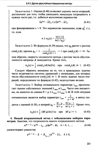 § 6.4. Другие двухслойные итерационные методы
Заме чан и е 1. Оценка (6.40) позволяет оценить число итераций,
достаточное для того, чтобы уменьшить начальную погрешность в
нужное число раз, т.е. добиться выполнения неравенства
llx(n>-xll2 sellx<0>-xll2 (6.41)
при фиксированном е > О. Это неравенство выполнено, если q~ s е,
т.е. если
> _ n(/E)
п _ п0 (е) - ( / ) .
ln 1 q0
Замечание 2. Из формулы (6.39) видно, что q0 растет с ростом
2
cond2 (A), причем q0 = 1 - ( ) --+ 1 при cond2 (A)--+ оо. Ta-
cond2 А + 1
ким образом, скорость сходимости метода с ростом числа обуслов­
ленности матрицы А замедляется. Кроме того,
1
п 0 (е) ~ 2 cond2(A)ln(l/e) при cond2(A) » 1. (6.42)
Следует обратить внимание на то, что в прикладных задачах
часто встречаются системы уравнений с матрицами, для которых
число обусловленности cond2 (А) » 1. В таких задачах число ите-
раций, определяемое по формуле (6.42), недопустимо велико.
Замечание 3. Выбор оптимального параметра t00т предпола­
гает знание собственных значений Л.mш и Л.mах· Часто они неизвест­
ны, но имеются их оценки О< µ s Л.mш s Л.mах s М В этой ситуации
2
оптимальным является выбор параметра t опт = - - , а метод схо­
µ + М
М-µ М/µ-1
дится с оценкой (6.38), в которой q0 = -- = / . Кроме того,
М+µ М µ+
1
п 0(е) ~ 2 (М/ µ) ln(l/e) при М/ µ » 1. (6.43)
4. Явный итерационный метод с чебышевским набором пара­
метров. Заметим, что погрешность явного итерационного метода
x<k + IJ = x<k> - tk + 1(Ax<k> _ Ь), k = О, 1, ". (6.44)
удовлетворяет равенству
x(k + 1>- х = S (x<k> - х), k ~О,
'k+ 1
221
 