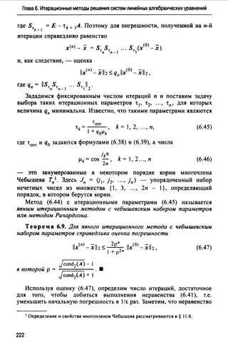 Глава 6. Итерационные методы решения систем линейных алгебраических уравнений
где St = Е - tk + 1А. Поэтому для погрешности, полученной на п-й
k + 1
итерации справедливо равенство
(п) - _ (0) -
х - х - st st ." st (х - х)
п п-1 1
и, как следствие, - оценка
llx(nJ -xll2 ~ qпllx<OJ -xll2,
где qп = llSt St ". St 11 .
п п-1 1 2
Зададимся фиксированным числом итераций п и поставим задачу
выбора таких итерационных параметров t 1, t 2, "., tn, для которых
величина qn минимальна. Известно, что такими параметрами являются
tопт
tk= - - - , k = 1, 2, "., п,
1 + чоµk
где tопт и q0 задаются формулами (6.38) и (6.39), а числа
jk1t
µk=cos-, k=1,2".,п
2п
(6.45)
(6.46)
- это занумерованные в некотором порядке корни многочлена
Чебышева Тп'· Здесь Jn = (j1, j 2, "., iп) - упорядоченный набор
нечетных чисел из множества {1, 3, ..., 2п - 1}, определяющий
порядок, в котором берутся корни.
Метод (6.44) с итерационными параметрами (6.45) называется
явным итерационным методом с чебышевским набором параметров
или методом Ричардсона.
Теорема 6.9. Для явного итерационного метода с чебышевским
набором параметров справедлива оценка погрешности
(6.47)
Jcond2(A)- 1
в которой р = . •
Jcond2(A) + 1
Используя оценку (6.47), определим число итераций, достаточное
для того, чтобы добиться выполнения неравенства (6.41 ), т.е.
уменьшить начальную погрешность в 1/r. раз. Заметим, что неравенство
1 Определение н свойства многочленов Чебышева рассматриваются в § 11.6.
222
 