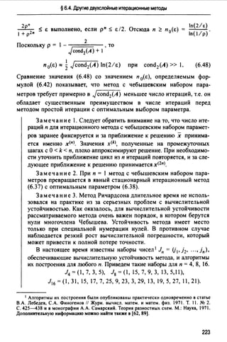 § 6.4. Другие двухслойные итерационные методы
-2рп
~ Е выполнено, если р" ~ Е/2. Отсюда п ~ п 0(Е)
1 + р2п
2
Поскольку р = 1- то
JcondiA) + 1'
п 0(Е) ~ ~ Jcond2(A) ln(2/E) при cond2(A) » 1.
In(2/e)
ln(I/p).
(6.48)
Сравнение значения (6.48) со значением п 0(Е), определяемым фор­
мулой (6.42) показывает, что метод с чебышевским набором пара­
метров требует примерно в Jcond2(A) меньшее число итераций, т.е. он
обладает существенным преимуществом в числе итераций перед
методом простой итерации с оптимальным выбором параметра.
Замечание 1. Следует обратить внимание на то, что число ите­
раций п для итерационного метода с чебышевским набором парамет-
ров заранее фиксируется и за приближение к решению х принима­
ется именно х<п>. Значения х<* полученные на промежуточных
шагах с О < k < п, плохо аппроксимируют решение. При необходимо­
сти уточнить приближение цикл из п итераций повторяется, и за сле­
дующее приближение к решению принимается х<2п).
Замечание 2. При п = 1 метод с чебышевским набором пара­
метров превращается в явный стационарный итерационный метод
(6.37) с оптимальным параметром (6.38).
Замечание 3. Метод Ричардсона длительное время не исполь­
зовался на практике из за серьезных проблем с вычислительной
устойчивостью. Как оказалось, для вычислительной устойчивости
рассматриваемого метода очень важен порядок, в котором берутся
нули многочлена Чебышева. Устойчивость метода имеет место
только при специальной нумерации нулей. В противном случае
наблюдается резкий рост вычислительной погрешности, который
может привести к полной потере точности.
В настоящее время известны наборы чисел 1 Jn = (j1, j2, "., jn),
обеспечивающие вычислительную устойчивость метода, и алгоритмы
их построения для любого п. Приведем такие наборы для п = 4, 8, 16.
14 = (1, 7, 3, 5), lg = (1, 15, 7, 9, 3, 13, 5,11),
Jlб = (1, 31, 15, 17, 7, 25, 9, 23, 3, 29, 13, 19, 5, 27, 11, 21).
1 Алгоритмы их построения были опубликованы практически одновре!енно в статье
В.А. Лебедев, С.А. Финогенов // Журн. вычисл. матем. и матем. физ. 1971. Т. 11. № 2.
С. 425-438 и в монографии А.А. Самарский. Теория разностных схем. М.: Наука, 1971.
Дополнительную информацию можно найти также в [62, 89].
223
 