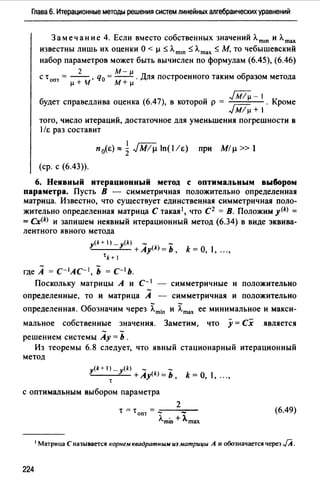Глава 6. Итерационные методы решения систем линейных алгебраических уравнений
Замечание 4. Если вместо собственных значений Лmш и Лmах
известны лишь их оценки о<µ~ лm1n ~ лmах ~ М, ТО чебышевский
набор параметров может быть вычислен по формулам (6.45), (6.46)
2 М-µ
с •опт = -- , q0 =-- . Для построенного таким образом метода
µ+ н м+ µ
- Jij/µ-1будет справедлива оценка (6.47), в которои р = г.;-;- . Кроме
-1М/µ+ 1
того, число итераций, достаточное для уменьшения погрешности в
1/i: раз составит
n0(i:),,.iJM/µln(l/i:) при М/µ»1
(ер. с (6.43)).
6. Неявный итерационный метод с оптимальным выбором
параметра. Пусть В - симметричная положительно определенная
матрица. Известно, что существует единственная симметричная поло­
жительно определенная матрица С такая 1 , что С2 =В. Положим у<*>=
= Сх<*> и запишем неявный итерационный метод (6.34) в виде эквива­
лентного явного метода
y<k + 1) - y(k) - -
------'-- +Ау<*>= Ь, k = О, 1, ...,
1 k + 1
где А = с- 1лс- 1 , Ь = с-1 ь.
Поскольку матрицы А и с- 1 - симметричные и положительно
определенные, то и матрица А - симметричная и положительно
определенная. Обозначим через ~min и ~max ее минимальное и макси­
мальное собственные значения. Заметим, что у= Сх является
решением системы Ау= Ь .
Из теоремы 6.8 следует, что явный стационарный итерационный
метод
y(k+ 1) _ y(k) - -
"--~-+Ay<k>=b, k=O, 1, ...,
1
с оптимальным выбором параметра
(6.49)
1 Матрица С называется корнем квадратным иэ матрицы А и обозначается через JA.
224
 