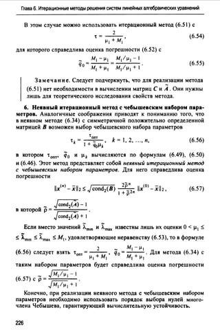 Глава 6. Итерационные методы решения систем линейных алгебраических уравнений
В этом случае можно использовать итерационный метод (6.51) с
2
t= - - , (6.54)
µ, +м,
для которого справедлива оценка погрешности (6.52) с
_ М1 -µ 1 М1 /µ 1 -1
Чо = - - = . (6.55)
М1 +µ 1 М/µ 1 +1
Замечание. Следует подчеркнуть, что для реализации метода
(6.51) нет необходимости в вычислении матриц С и А. Они нужны
лишь для теоретического исследования свойств метода.
6. Неявный итерационный метод с чебышевским набором пара­
метров. Аналогичные соображения приводят к пониманию того, что
в неявном методе (6.34) с симметричной положительно определенной
матрицей В возможен выбор чебышевского набора параметров
'опт
tk= - • k= 1,2, ...,п,
1 + чоµk
(6.56)
в котором tопт• q0 и µk вычисляются по формулам (6.49), (6.50)
и (6.46). Этот метод представляет собой неявный итерационный метод
с чебышевским набором параметров. Для него справедлива оценка
погрешности
(6.57)
_ JrondiA)- 1
в которой р = -;::=::::::;;;=--
Jcond2(A) + 1
Если вместо значений ):.m•n и ):.max известны лишь их оценки О < µ1 ~
~ im•n ~ ):.max ~ М1, удовлетворяющие неравенству (6.53), то в формуле
2 - м, -µ,
(6.56) следует взять tопт =--- , q0 =--- . Для метода (6.34) с
µ, + м, м, + µ,
таким набором параметров будет справедлива оценка погрешности
~-
(6.57) с р = - - - -
Jм, 1µ,+1
Конечно, при реализации неявного метода с чебышевским набором
параметров необходимо использовать порядок выбора нулей много­
члена Чебышева, гарантирующий вычислительную устойчивость.
226
 