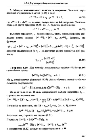§ 6.4. Друmе двухслойные итерационные методы
7. Методы минимальных невязок и поправок. Запишем двух­
слойный итерационный метод (6.35) в виде
(6.58)
где r(k) = Ь - Ах<*> - невязка, полученная на k-й итерации. Умножив
слева обе части равенства (6.58) на -А, получим соотношение
(6.59)
Выберем параметр t k + 1 таким образом, чтобы минимизировать евк­
лидову норму невязки llr<k+l)ll 2 =llr<*>-tн 1Ar<*>ll 2 • Заметим, что
функция
k 2 *2 k 2 2<p(tk+ 1) = llr< >-tk+ 1Ar<*>ll2= llr< Ъ-2tk+ 1(Ar<*>, r< >) + •k+ 1llAr<*>ll2
является квадратичной по '* + 1 и достигает своего минимума при зна­
чении
(Ar<*>, r<*>)
't =
k+ 1 llAr<*>ll~ .
(6.60)
Теорема 6.10. Для метода минимальных невязок (6.58)-(6.60)
справедлива оценка
(6.61)
где q0 определяется формулой (6.39). Как следствие, метод сходится
с оценкой погрешности
llx<п> - xll2 s cond2(A) q~llx<0> - xll2, п ~О. (6.62)
Доказательство. В силу специального выбора параметра '* + 1
справедливо неравенство
llr<* + 1)112 = ll(E - •н 1A)r<*>ll2=min ll(E - tA)r<*>ll2 S ll(E - •on~)r<*>ll 2.
t>O
Принимая во внимание, что llE- •оп~11 2 =q0 (см. п. 3), имеем
llr<k+ 1 Ъ S llE - •0nтA11 2 llr<*>il2 =Чollr<*>ll2, k ~О.
Как следствие, справедлива оценка (6.61 ).
Поскольку llr<п>ll 2 = llA(x<п> - x)ll2, то
лm1n llx(n) - х 112 s llr<п>112' llr<0>112 s Лma,.llx(O)
и неравенство (6.62) следует из неравенства (6.61). •
227
 