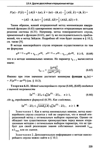 § 6.4. Друrие двухслойные итерационные методы
- 1 - - 1 -- -
F(x)-F(x) = '2 (А(х + ЛХ), х + ЛХ)-(Ь,х)- 2 (Ах, х) + (Ь, х) =
- 1 - - 1 - -
=(Ах -Ь, Лх) + '2 (АЛх, ЛХ)=l (АЛх, ЛХ) >О.
Таким образом, всякий итерационный метод минимизации квадра­
тичной функции (6.63) одновременно .являете.я итерационным методом
решени.я системы (6.31). Например, метод покоординатного спуска,
примененный к функции (6.63), дает ту же последовательность прибли­
жений, что и метод Зейдел.я. Подробнее об этом будет сказано в § 10.2;
см. также [9].
В методе наискорейшего спуска итерации осуществляются по тем
же формулам
x<k + 1>=x<k> + 'tk + 1r(k), r<k+ I) = r<k> - 'tk+ 1 А r<k>, k?:. О, (6.64)
что и в методе минимальных нев.язок. Но параметр 'tk + 1 вычисляете.я
иначе:
llr<k>ll~
'tk + 1 = (Ar<k), r<k>).
(6.65)
Именно при этом значении достигает минимума функция <pk(a) =
= F(x<k> + ar<k>) (см. § 10.3).
Теорема 6.11. Метод наискорейшего спуска (6.64), (6.65) сходится
с оценкой погрешности
llx(n) -.XllA s q~llx(OJ -.XllA, п?:. 1,
где q0 определяется формулой (6.39). Как следствие,
llx(n) _.Xll2 s Jcond2(A) q~llx(O) -.Xll2, п?:. 1. •
(6.66)
Замечание 1. Как и метод минимальных невязок, метод наис­
корейшего спуска сходится с той же скоростью, что и явный ите­
рационный метод с оптимальным выбором параметра. Однако он
обладает тем существенным преимуществом перед явным итера­
ционным методом с оптимальным выбором параметра, что не тре­
бует для своей реализации знания собственных значений Лmш
и лmах или их оценок.
Заме чан и е 2. Дополнительную информацию о методе наиско­
рейшего спуска можно найти в § 10.3.
229
 