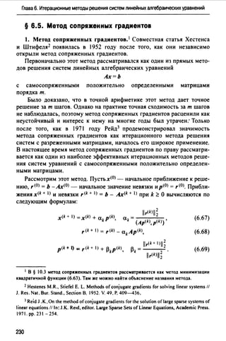 Глава 6. Итерационные методы решения систем линейных алгебраических уравнений
§ 6.5. Метод сопря•енных rрадиентов
1. Метод сопряженных градиентов. 1 Совместная статья Хестенса
и Штифеля2 появилась в 1952 году после того, как они независимо
открыли метод сопряженных градиентов.
Первоначально этот метод рассматривался как один из прямых мето­
дов решения систем линейных алгебраических уравнений
Ах=Ь
с самосопряженными положительно определенными матрицами
порядка т.
Было доказано, что в точной арифметике этот метод дает точное
решение за т шагов. Однако на практике точная сходимость за т шагов
не наблюдалась, поэтому метод сопряженных градиентов расценили как
неустойчивый и интерес к нему на многие годы был утрачен: Только
после того, как в 1971 году Рейд3 продемонстрировал значимость
метода сопряженных градиентов как итерационного метода решения
систем с разреженными матрицами, началось его широкое применение.
В настоящее время метод сопряженных градиентов по праву рассматри­
вается как один из наиболее эффективных итерационных методов реше­
ния систем уравнений с самосопряженными положительно определен­
ными матрицами.
Рассмотрим этот метод. Пустьх<0> - начальное приближение к реше­
нию, r(O) == Ь -Ах<0> - начальное значение невязки ир(О) = r<0>. Прибли­
жения x<k + I) и невязки r<k + I) = Ь - Ax(k + I) при k ~ О вычисляются по
следующим формулам:
r<k+ I) = ,щ - akAp<k),
llr(k+ 1 111~
~ =---k llr(k)ll; .
(6.67)
(6.68)
(6.69)
1 В § 10.3 метод сопряженных граднентов рассматривается как lетод минимизации
квадратичной функции (6.63). Там же можно найти объяснение названия метода.
2 Hestenes M.R" Stiefel Е. L. Methods of conjugate gradients for solving linear systems //
J. Res. Nat. Bur. Stand" Section В. 1952. V. 49. Р. 409---436.
3 Reid J .К. Оп the method ofconjugate gradients for the solution oflarge sparse systems of
1inear equations ff 1n: J. К. Re1d, editor. Large Sparse Sets of Linear Equations, Academic Press.
1971. рр. 231-254.
230
 