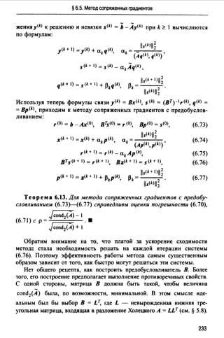 § 6.5. Метод сопряженных градиентов
женияу<kJ к решению и невязки s<kJ = Ь -Ay<k> при k ~ 1 вычисляются
по формулам:
s<k+ 1) = s<kJ _ akAq<kJ,
iis(k+ l)jj~
13 =---
k lls<kJll; .
Используя теперь формулы связи y(k) = Bx<~J. s<kJ = (BT)-lr(k), q(k) =
= Вр (k), приходим к методу сопряженных градиентов с предобуслов-
ливанием:
, (О) = ь -А.х(О), втs(О) =,(О), Вр(О) = s<O>,
lls<k>ll~
x<k + 1) =x<k> + akp<k>, а = - - - -
k (Ap<k>, p<k>)'
r<k+ 1) = ,щ - akAp<k>,
вrs(k+l)=r<k+I), B:z(k+l)=s<k+I>,
lls<k+ 1>11;
p<k + 1) = :z<k + 1) + 13kp(k), 13 = ___
k lls<k>ll; .
(6.73)
(6.74)
(6.75)
(6.76)
(6.77)
Теорема 6.13. Для метода сопряженных градиентов с предобу­
словливанием (6.73Н6.77) справедливы оценки погрешности (6.70),
Jcond/A)-1
(6.71) с р= - .•
Jcond2(A) + 1
Обратим внимание на то, что платой за ускорение сходимости
методе стала необходимость решать на каждой итерации системы
(6.76). Поэтому эффективность работы метода самым существенным
образом зависит от того, как быстро могут решаться эти системы.
Нет общего рецепта, как построить предобусловливатель В. Более
того, его построение предполагает выполнение противоречивых свойств.
С одной стороны, матрица В должна быть такой, чтобы величина
cond2(A) была, по возможности, минимальной. В этом смысле иде­
альным был бы выбор В = LТ, где L - невырожденная нижняя тре­
угольная матрица, входящая в разложение Холецкого А= LLт (см.§ 5.8).
233
 