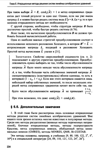 Глава 6. Итерационные методы решения систем линейных алгебраических уравнений
При таком выборе А = Е, cond2(A) = 1 и метод сопряженных гради­
ентов даст точный результат за один шаг. Однако, если мы уже имеем
матрицу L и можем быстро решать системы вида LTy = Ь, Lx =у, то в при­
менении итерационного метода нет необходимости.
С другой стороны, необходимо, чтобы структура матрицы В была
достаточно простой, чтобы быстро решать системы (6.76).
Ясно также, что вычисление предобусловливателя В не должно тре­
бовать большой вычислительной работы.
Одна из наиболее важных стратегий предобусловливания состоит в
использовании неполного разложения Холецкого, в котором вт= i -
аппроксимация матрицы L, входящей в разложение Холецкоrо.
Простой метод вычисления L указан в [31).
Замечание. Свойство сверхлинейной сходимости (см. п. 2)
подсказывает и другую стратегию предобусловливания. Предобус­
ловливатель нужно выбирать не так, чтобы число обусловленности
матрицы А было много меньше числа обусловленности матрицы
А, а так, чтобы большая часть собственных значений матрицы А
сконцентрировалась (кластеризовалась) вблизи единицы, то есть в
интервале (1 - Е1' 1 + е2). Если вне этого интервала окажется лишь
небольшой набор собственных значений, то после нескольких ите­
раций метод сопряженных градиентов начнет вести себя так, как
1+е 1
будто число обусловленности матрицы А не превышает
) - Е2.
При этом возможно, что даже cond2(A) > cond2(A).
§ 6.6. Допоnнитеnьные замечани•
1. В этой главе были рассмотрены лишь основные итерационные
методы решения систем линейных алгебраических уравнений. -Вне
нашего поля зрения остались многие известные и популярные методы.
Среди них методы расщепления (неявные методы переменных направ­
лений), блочные итерационные методы, методы подпространств
Крылова, метод сопряженных невязок, обобщенный метод мини­
мальных невязок (GMRES), методы MINRES, QMR, Bi-CGSTAB.
Эrи методы изложены, например, в учебниках [9, 88, 100, 122, 2°, 5°,
16*] и в специальной литературе [24, 89, 110, 121, 123, 24°, 26°].
234
 