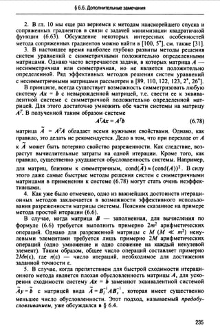 § 6.6. Дополнительные замечания
2. В гл. 1О мы еще раз вернемся к методам наискорейшего спуска и
сопряженных градиентов в связи с задачей минимизации квадратичной
функции (6.63). Обсуждение некоторых интересных особенностей
метода сопряженных градиентов можно найти в [100, 5*], см. также [31].
3. В настоящее время наиболее глубоко развиты методы решения
систем уравнений с симметричными положительно определенными
матрицами. Однако часто встречаются задачи, в которых матрица А -
несимметричная или симметричная, но не является положительно
определенной. Ряд эффективных методов решения систем уравнений
с несимметричными матрицами рассмотрен в [89, 110, 122, 123, 2*, 26*].
В принципе, всегда существует возможность симметризовать любую
систему Ах = Ь с невырожденной матрицей, т.е. свести ее к эквива­
лентной системе с симметричной положительно определенной мат­
рицей. Для этого достаточно умножить обе части системы на матрицу
Ат. В полученной таким образом системе
АТА.х =Ать (6.78)
матрица А = АТА обладает всеми нужными свойствами. Однако, как
правило, это делать не рекомендуется. Дело в том, что при переходе от А
к А может быть потеряно свойство разреженности. Как следствие, воз­
растут вычислительные затраты на одной итерации. Кроме того, как
правило, существенно ухудшается обусловленность системы. Например,
для матриц, близким к симметричным, cond(A)"" (cond(A))2 . В силу
этого даже самые быстрые методы решения систем с симметричными
матрицами в применении к системе (6.78) могут стать очень неэффек­
тивными.
4. Как уже было отмечено, одно из важнейших достоинств итераци­
онных методов заключается в возможности эффективного использо­
вания разреженности матрицы системы. Поясним сказанное на примере
метода простой итерации (6.6).
В случае, когда матрица В - заполненная, для вычисления по
формуле (6.6) требуется выполнить примерно 2т2 арифметических
операций. Однако для разреженной матрицы с М (М « т2) нену­
левыми элементами требуется лишь примерно 2М арифметических
операций (одно умножение и одно сложение на каждый ненулевой
элемент). Таким образом, общее число операций составляет примерно
2Мп(Е), где n(E) - число итераций, необходимое для достижения
заданной точности Е.
5. В случае, когда препятствием для быстрой сходимости итераци­
онного метода является плохая обусловленность матрицы А, для уско­
рения сходимости систему Ах = Ь заменяют эквивалентной системой
- - - -1 -1
Ау= Ь с матрицей вида А= В1 АВ, , которая имеет существенно
меньшее число обусловленности. Этот подход, называемый предобу­
словливание.м, уже обсуждался в § 6.4.
235
 