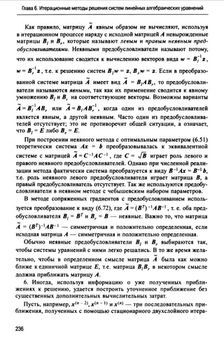 Глава 6. Итерационные методы решения систем линейных алгебраических уравнений
Как правило, матрицу А явным образом не вычисляют, используя
в итерационном процессе наряду с исходной матрицей А невырожденные
матрицы В1 и Br, которые называют левым и правым неявным пред­
обусловливателями. Неявными предобусловливатели называют потому,
-1
что их использование сводится к вычислению векторов вида w = 8 1 z,
-1
w = Вr z, т.е. к решению систем В1w = z, В r w = z. Если в преобразо-
ванной системе матрица А имеет вид А = B1ABr, то предобусловли­
ватели называются явными, так как их применение сводится к явному
умножению В1 и В, на соответствующие векторы. Возможны варианты
- -1 - -1
А= В1 ABr или А= в,Авr , когда ОДИН из предобусловливателей
является явным, а другой неявным. Часто один из предобусловлива­
телей отсутствует; это не противоречит общей ситуации, а означает,
что В1 = Е либо Вr = Е.
При построении неявного метода с оптимальным параметром (6.51)
теоретически система Ах = Ь преобразовывалась к эквивалентной
системе с матрицей А= с-1 АС-1 , где С= .[В играет роль левого и
правого неявного предобусловливателей. Однако при численной реали­
зации метода фактически система преобразуется к виду в-1 Ах = в-1 Ь,
т.е. роль неявного левого предобусловливателя играет матрица В, а
правый предобусловливатель отсутствует. Так же используются предобу­
словливатели в неявном методе с чебышевским набором параметров.
В методе сопряженных градиентов с предобусловливанием исполь-
зуется преобразование к виду (6.72), где А= (ВТ)-1АВ-1 , т. е. оба пред­
обусловливателя В1 = вт и Br = В - неявные. Важно то, что матрица
А = (BT)-IAB- 1 - симметричная и положительно определенная, если
исходная матрица А - симметричная и положительно определенная.
Обычно неявные предобусловливатели 8 1 и Br выбираются так,
чтобы системы уравнений с ними легко решались. В то же время жела­
тельно, чтобы в определенном смысле матрица А была как можно
ближе к единичной матрице Е, т.е. матрица B1Br в некотором смысле
должна приближать матрицу А.
6. Иногда, используя информацию о уже полученных прибли­
жениях к решению, удается построить уточненное приближение без
существенных дополнительных вычислительных затрат.
Пусть, например, х<п - 2>, х<п - l) и х<п) - три последовательных при­
ближения, полученных с помощью стационарного двухслойного итера-
236
 