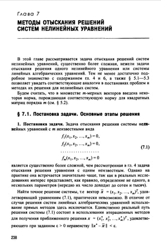Глава 7
МЕТОДЫ ОТЫСКАНИЯ РЕШЕНИЙ
СИСТЕМ НЕЛИНЕЙНЫХ УРАВНЕНИЙ
В этой главе рассматривается задача отыскания решений систем
нелинейных уравнений, существенно более сложная, нежели задачи
отыскания решения одного нелинейного уравнения или системы
линейных алгебраических уравнений. Тем не менее достаточно под­
робное знакомство с содержанием гл. 4 и 6, а также § 5.1-5.3
позволяет увидеть соответствующие аналогJ.fи в постановках проблем и
методах их решения для нелинейных систем.
Будем считать, что в множестве т-мерных векторов введена неко­
торая норма, порождающая соответствующую норму для квадратных
матриц порядка т (см. § 5.2).
§ 7. 1. Постановка задачи. Основные этапы реwения
1. Постановка задачи. Задача отыскания решения системы неJJR­
нейных уравнений с т неизвестными вида
f1(X1,X2, ...,xm)=O,
/2(Х1, Х2, ... , хт) =О,
(7.1)
fm(X1, Х2, ..., Хт) = 0
является существенно более сложной, чем рассмотренная в гл. 4 задача
отыскания решения уравнения с одним неизвестным. Однако на
практике она встречается значительно чаще, так как в реальных иссле­
дованиях интерес представляет, как правило, определение не одного, а
нескольких параметров (нередко их число доходит до сотен и тысяч).
Найти точное решение системы, т.е вектор х = (х 1 , х2, ••• , хт)т, удов­
летворяющий уравнениям (7.1 ), практически невозможно. В отличие от
случая решения систем линейных алгебраических уравнений использо­
вание прямых методов здесь исключается. Единственно реальный путь
решения системы (7.1) состоит в использовании итерационных методов
для получения приближенного решениях = (х~, х;, ..., х~)т, удовлетво-
ряющего при заданном е > О неравенству llx' - х 11 < е.
238
 